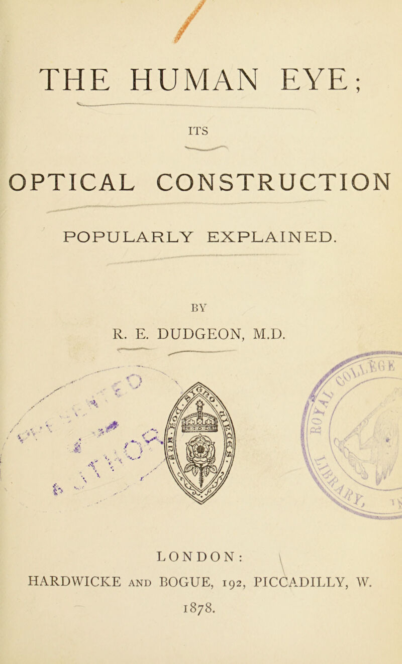 THE HUMAN EYE; ITS OPTICAL CONSTRUCTION POPULARLY EXPLAINED. BY R. E. DUDGEON, M.D. LONDON; \ HARDWICICE and ROGUE, 192, PICCADILLY, W. 1878.