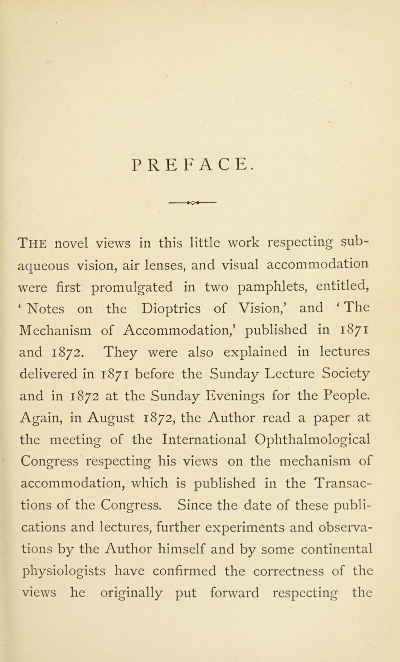 PREFACE. The novel views in this little work respecting sub- aqueous vision, air lenses, and visual accommodation were first promulgated in two pamphlets, entitled, ‘ Notes on the Dioptrics of Vision,’ and ‘ The Mechanism of Accommodation,’ published in 1871 and 1872. They were also explained in lectures delivered in 1871 before the Sunday Lecture Society and in 1872 at the Sunday Evenings for the People. Again, in August 1872, the Author read a paper at the meeting of the International Ophthalmological Congress respecting his views on the mechanism of accommodation, which is published in the Transac- tions of the Congress. Since the date of these publi- cations and lectures, further experiments and observa- tions by the Author himself and by some continental physiologists have confirmed the correctness of the views he originally put forward respecting the