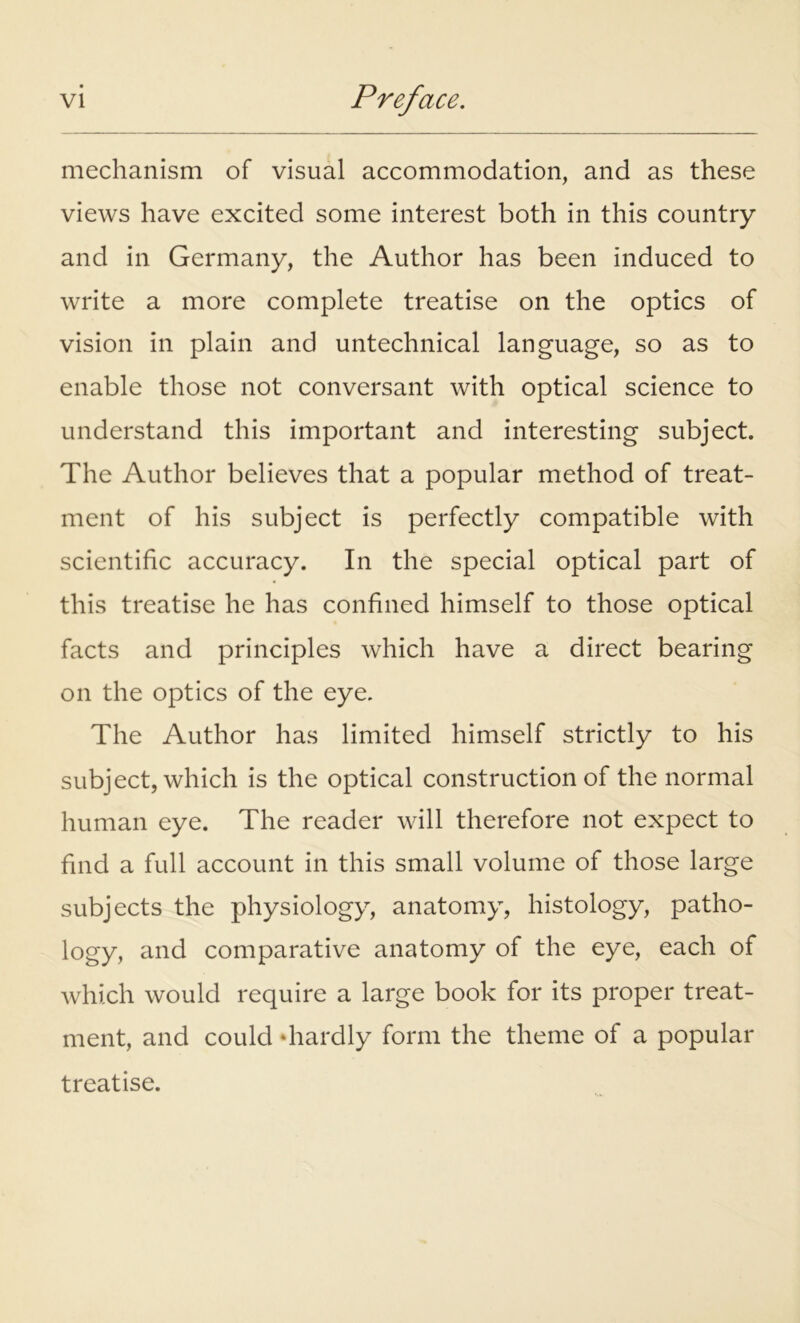 mechanism of visual accommodation, and as these views have excited some interest both in this country and in Germany, the Author has been induced to write a more complete treatise on the optics of vision in plain and untechnical language, so as to enable those not conversant with optical science to understand this important and interesting subject. The Author believes that a popular method of treat- ment of his subject is perfectly compatible with scientific accuracy. In the special optical part of this treatise he has confined himself to those optical facts and principles which have a direct bearing on the optics of the eye. The Author has limited himself strictly to his subject, which is the optical construction of the normal human eye. The reader will therefore not expect to find a full account in this small volume of those large subjects the physiology, anatomy, histology, patho- logy, and comparative anatomy of the eye, each of which would require a large book for its proper treat- ment, and could ‘hardly form the theme of a popular treatise.