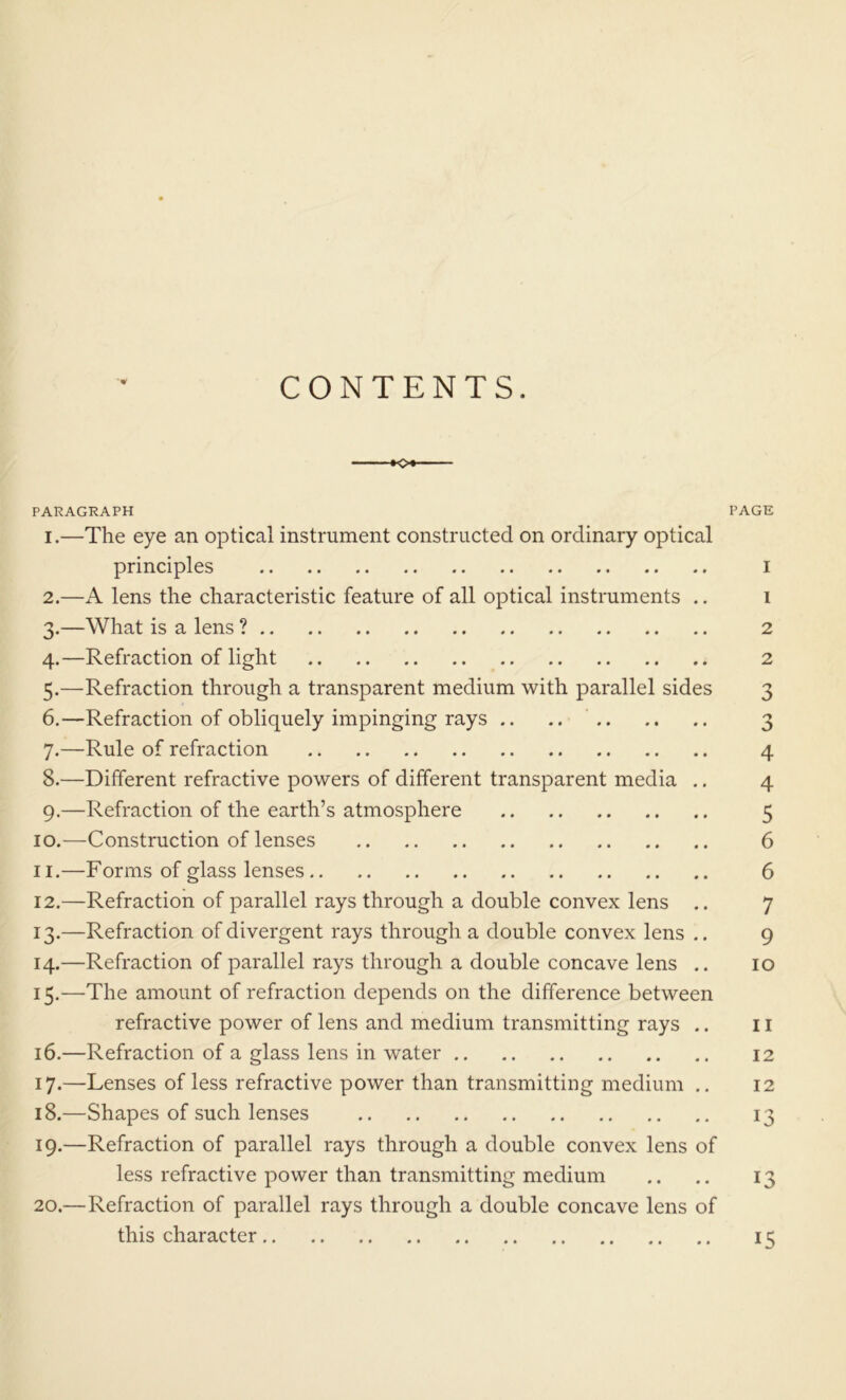 CONTENTS. o* PARAGRAPH 1. —The eye an optical instrument constructed on ordinary optical principles 2. —A lens the characteristic feature of all optical instruments .. 3. —What is a lens ? 4. —Refraction of light 5. —Refraction through a transparent medium with parallel sides 6. —Refraction of obliquely impinging rays .. .. 7. —Rule of refraction 8. —Different refractive powers of different transparent media .. 9. —Refraction of the earth’s atmosphere 10. —Construction of lenses 11. —Forms of glass lenses 12. —Refraction of parallel rays through a double convex lens .. 13. —Refraction of divergent rays through a double convex lens .. 14. —Refraction of parallel rays through a double concave lens .. 15. —The amount of refraction depends on the difference between refractive power of lens and medium transmitting rays .. 16. —Refraction of a glass lens in water 17. —Lenses of less refractive power than transmitting medium .. 18. —Shapes of such lenses 19. —Refraction of parallel rays through a double convex lens of less refractive power than transmitting medium 20. —Refraction of parallel rays through a double concave lens of this character PAGE I 1 2 2 3 5 4 4 5 6 6 7 9 10 11 12 12 13 13 15