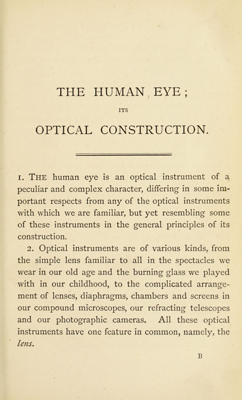 THE HUMAN, EYE; ITS OPTICAL CONSTRUCTION. I. The human eye is an optical instrument of a peculiar and complex character, differing in some im- portant respects from any of the optical instruments with which we are familiar, but yet resembling some of these instruments in the general principles of its construction. 2. Optical instruments are of various kinds, from the simple lens familiar to all in the spectacles we wear in our old age and the burning glass we played with in our childhood, to the complicated arrange- ment of lenses, diaphragms, chambers and screens in our compound microscopes, our refracting telescopes and our photographic cameras. All these optical instruments have one feature in common, namely, the lens. B