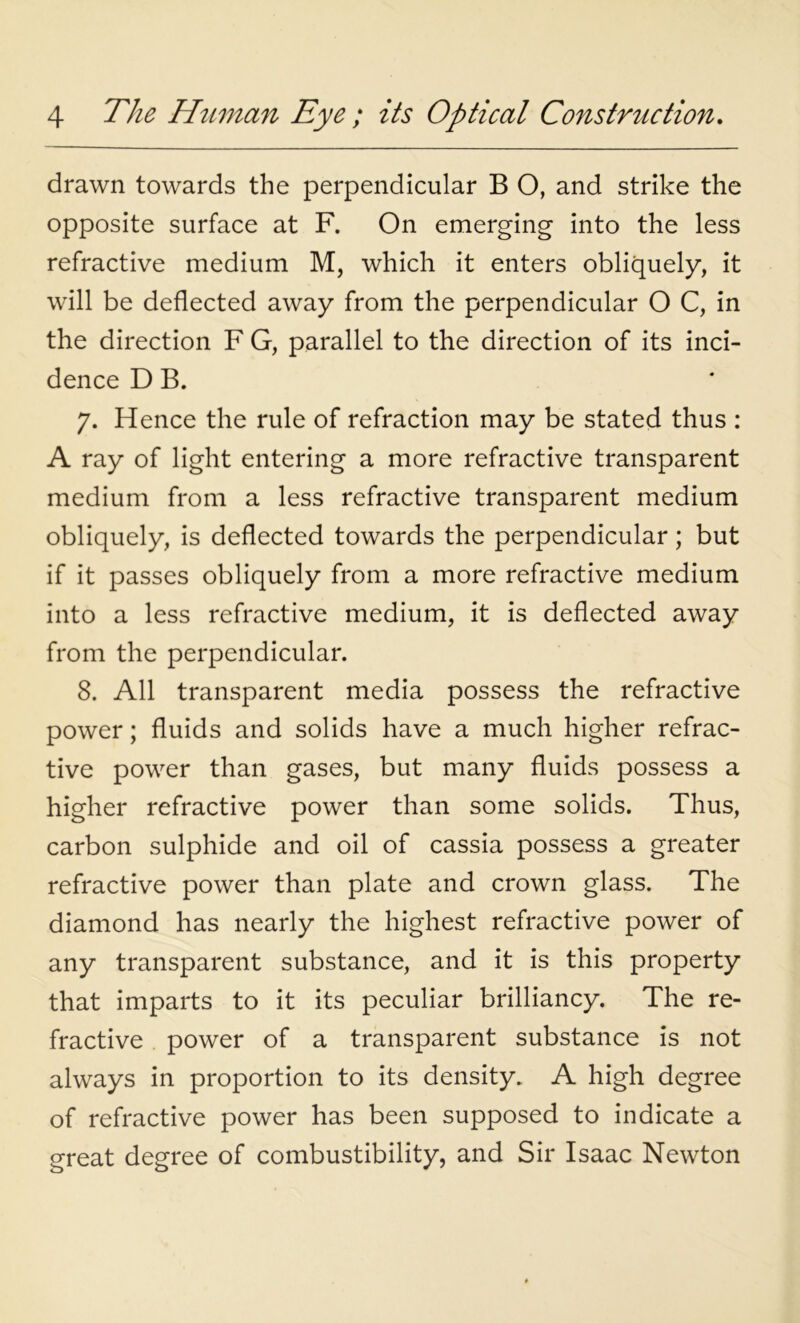 drawn towards the perpendicular B O, and strike the opposite surface at F. On emerging into the less refractive medium M, which it enters obliquely, it will be deflected away from the perpendicular O C, in the direction F G, parallel to the direction of its inci- dence D B. 7. Hence the rule of refraction may be stated thus : A ray of light entering a more refractive transparent medium from a less refractive transparent medium obliquely, is deflected towards the perpendicular; but if it passes obliquely from a more refractive medium into a less refractive medium, it is deflected away from the perpendicular. 8. All transparent media possess the refractive power; fluids and solids have a much higher refrac- tive power than gases, but many fluids possess a higher refractive power than some solids. Thus, carbon sulphide and oil of cassia possess a greater refractive power than plate and crown glass. The diamond has nearly the highest refractive power of any transparent substance, and it is this property that imparts to it its peculiar brilliancy. The re- fractive power of a transparent substance is not always in proportion to its density. A high degree of refractive power has been supposed to indicate a great degree of combustibility, and Sir Isaac Newton