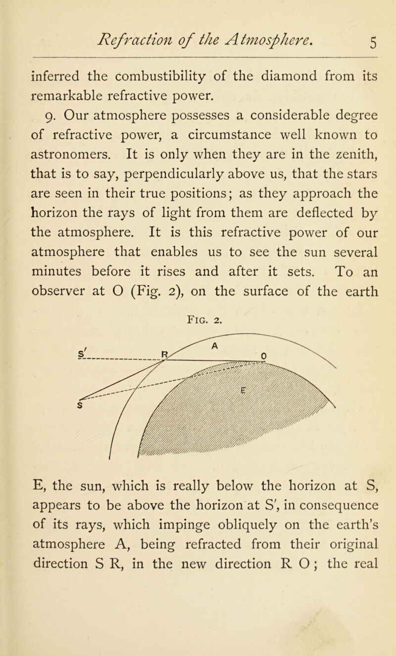 inferred the combustibility of the diamond from its remarkable refractive power. 9. Our atmosphere possesses a considerable degree of refractive power, a circumstance well known to astronomers. It is only when they are in the zenith, that is to say, perpendicularly above us, that the stars are seen in their true positions; as they approach the horizon the rays of light from them are deflected by the atmosphere. It is this refractive power of our atmosphere that enables us to see the sun several minutes before it rises and after it sets. To an observer at O (Fig. 2), on the surface of the earth Fig. 2. E, the sun, which is really below the horizon at S, appears to be above the horizon at S', in consequence of its rays, which impinge obliquely on the earth’s atmosphere A, being refracted from their original direction S R, in the new direction R O ; the real