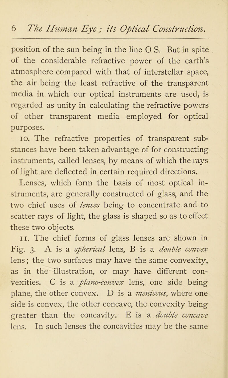 position of the sun being in the line O S. But in spite of the considerable refractive power of the earth’s atmosphere compared with that of interstellar space, the air being the least refractive of the transparent media in which our optical instruments are used, is regarded as unity in calculating the refractive powers of other transparent media employed for optical purposes. 10. The refractive properties of transparent sub- stances have been taken advantage of for constructing instruments, called lenses, by means of which the rays of light are deflected in certain required directions. Lenses, which form the basis of most optical in- struments, are generally constructed of glass, and the two chief uses of lenses being to concentrate and to scatter rays of light, the glass is shaped so as to effect these two objects. 11. The chief forms of glass lenses are shown in Fig. 3- A is a spherical lens, B is a double convex lens; the two surfaces may have the same convexity, as in the illustration, or may have different con- vexities. C is a plano-convex lens, one side being plane, the other convex. D is a meniscus, where one side is convex, the other concave, the convexity being greater than the concavity. E is a double concave lens. In such lenses the concavities may be the same
