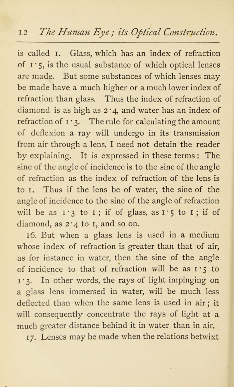 is called I. Glass, which has an index of refraction of i*5, is the usual substance of which optical lenses are made. But some substances of which lenses may be made have a much higher or a much lower index of refraction than glass. Thus the index of refraction of diamond is as high as 2’4, and water has an index of refraction of 1*3. The rule for calculating the amount of deflexion a ray will undergo in its transmission from air through a lens, I need not detain the reader by explaining. It is expressed in these terms : The sine of the angle of incidence is to the sine of the angle of refraction as the index of refraction of the lens is to 1. Thus if the lens be of water, the sine of the angle of incidence to the sine of the angle of refraction will be as 1 * 3 to 1 ; if of glass, as 1 • 5 to 1 ; if of diamond, as 2*4 to 1, and so on. 16. But when a glass lens is used in a medium whose index of refraction is greater than that of air, as for instance in water, then the sine of the angle • of incidence to that of refraction will be as 1*5 to 1 • 3. In other words, the rays of light impinging on a glass lens immersed in water, will be much less deflected than when the same lens is used in air; it will consequently concentrate the rays of light at a much greater distance behind it in water than in air. 17. Lenses may be made when the relations betwixt