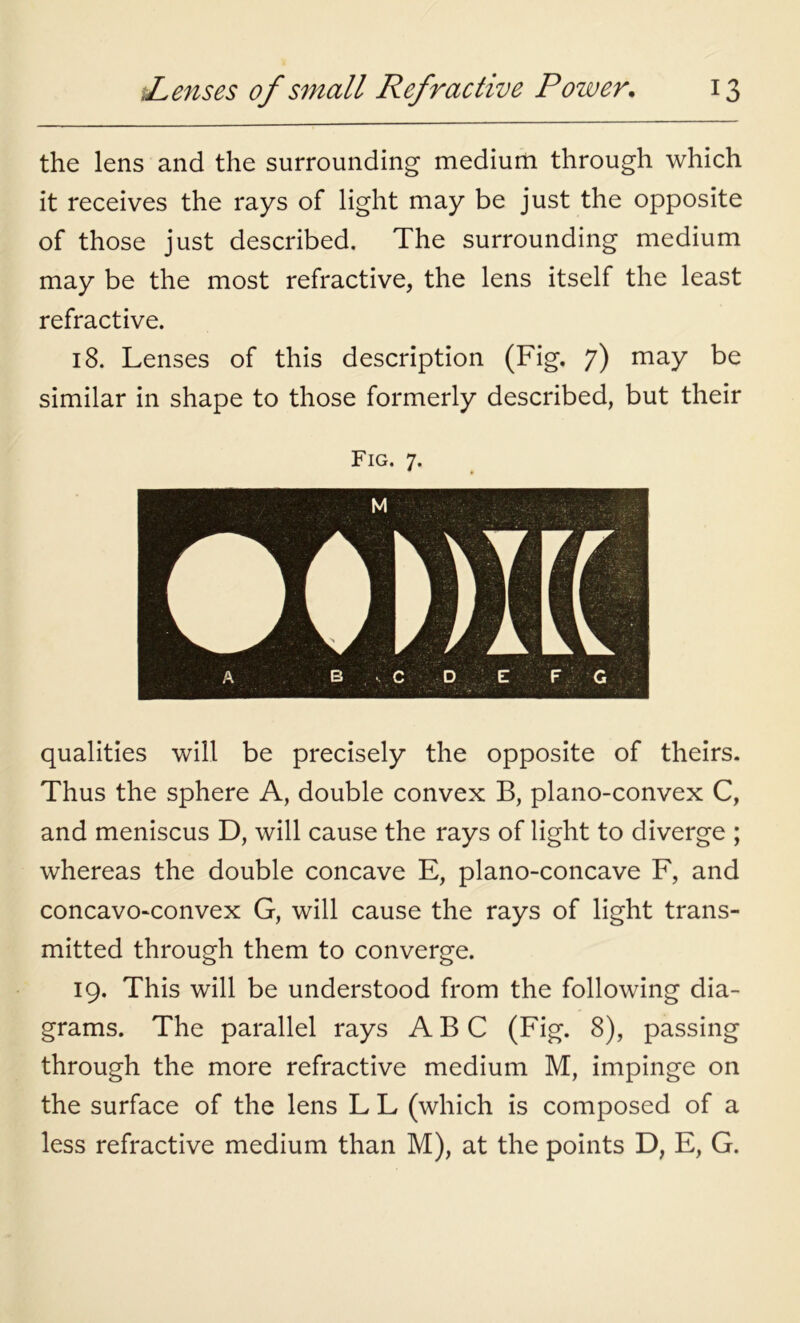 the lens and the surrounding medium through which it receives the rays of light may be just the opposite of those just described. The surrounding medium may be the most refractive, the lens itself the least refractive. 18. Lenses of this description (Fig. 7) may be similar in shape to those formerly described, but their Fig. 7. qualities will be precisely the opposite of theirs. Thus the sphere A, double convex B, plano-convex C, and meniscus D, will cause the rays of light to diverge ; whereas the double concave E, plano-concave F, and concavo-convex G, will cause the rays of light trans- mitted through them to converge. 19. This will be understood from the following dia- grams. The parallel rays ABC (Fig. 8), passing through the more refractive medium M, impinge on the surface of the lens L L (which is composed of a less refractive medium than M), at the points D, E, G.