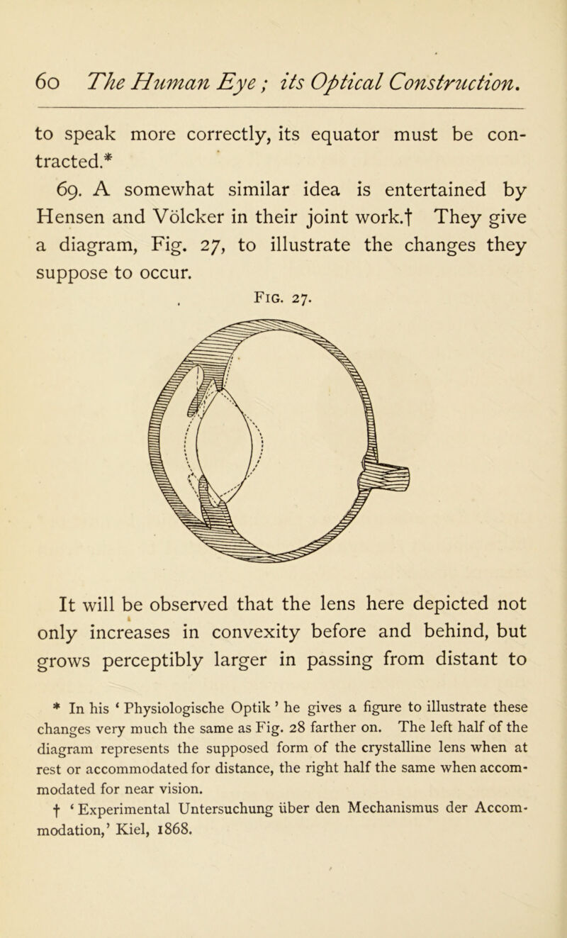 to speak more correctly, its equator must be con- tracted * 69. A somewhat similar idea is entertained by Hensen and Volcker in their joint work.f They give a diagram, Fig. 27, to illustrate the changes they suppose to occur. Fig. 27. It will be observed that the lens here depicted not 4 only increases in convexity before and behind, but grows perceptibly larger in passing from distant to * In his ‘ Physiologische Optik ’ he gives a figure to illustrate these changes very much the same as Fig. 28 farther on. The left half of the diagram represents the supposed form of the crystalline lens when at rest or accommodated for distance, the right half the same when accom- modated for near vision. f ‘ Experimental Untersuchung uber den Mechanismus der Accom- modation,’ Kiel, 1868.