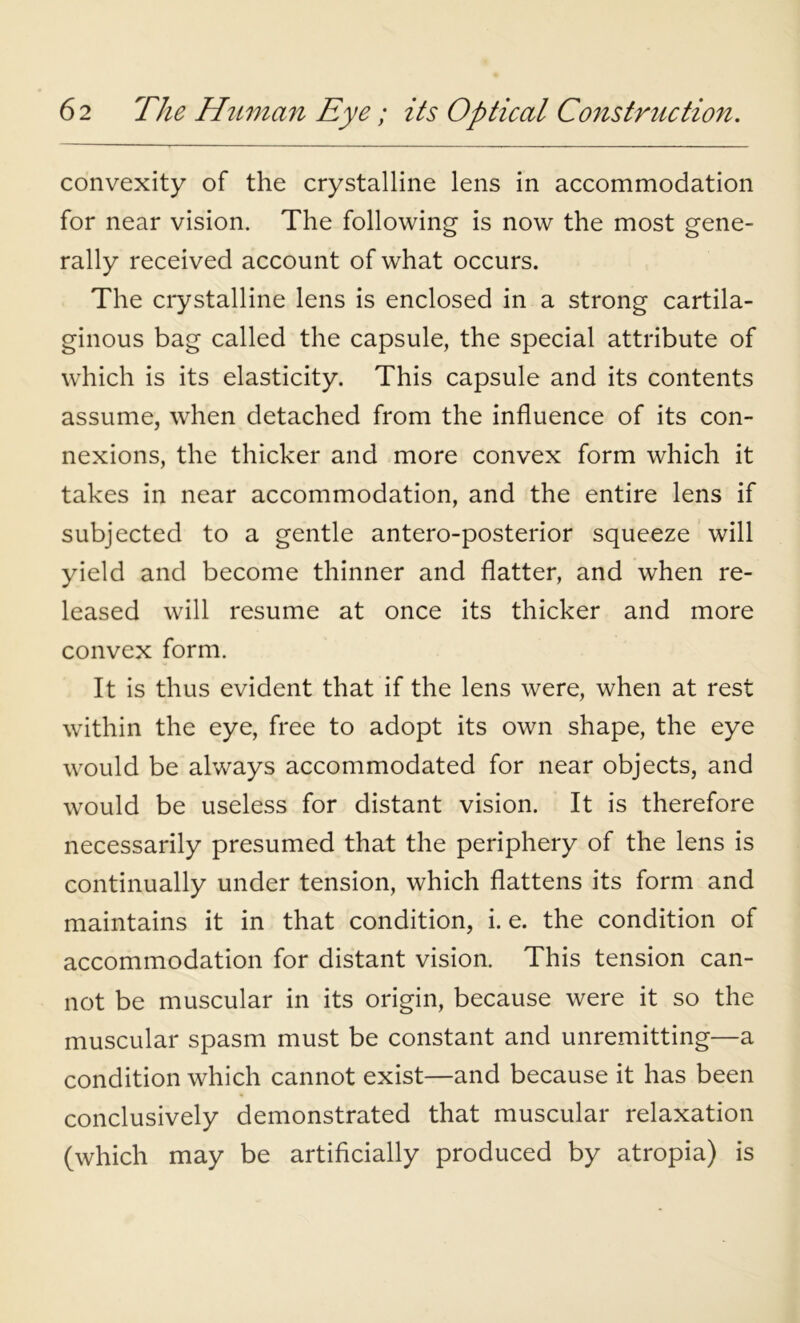 convexity of the crystalline lens in accommodation for near vision. The following is now the most gene- rally received account of what occurs. The crystalline lens is enclosed in a strong cartila- ginous bag called the capsule, the special attribute of which is its elasticity. This capsule and its contents assume, when detached from the influence of its con- nexions, the thicker and more convex form which it takes in near accommodation, and the entire lens if subjected to a gentle antero-posterior squeeze will yield and become thinner and flatter, and when re- leased will resume at once its thicker and more convex form. It is thus evident that if the lens were, when at rest within the eye, free to adopt its own shape, the eye would be always accommodated for near objects, and would be useless for distant vision. It is therefore necessarily presumed that the periphery of the lens is continually under tension, which flattens its form and maintains it in that condition, i. e. the condition of accommodation for distant vision. This tension can- not be muscular in its origin, because were it so the muscular spasm must be constant and unremitting—a condition which cannot exist—and because it has been conclusively demonstrated that muscular relaxation (which may be artificially produced by atropia) is
