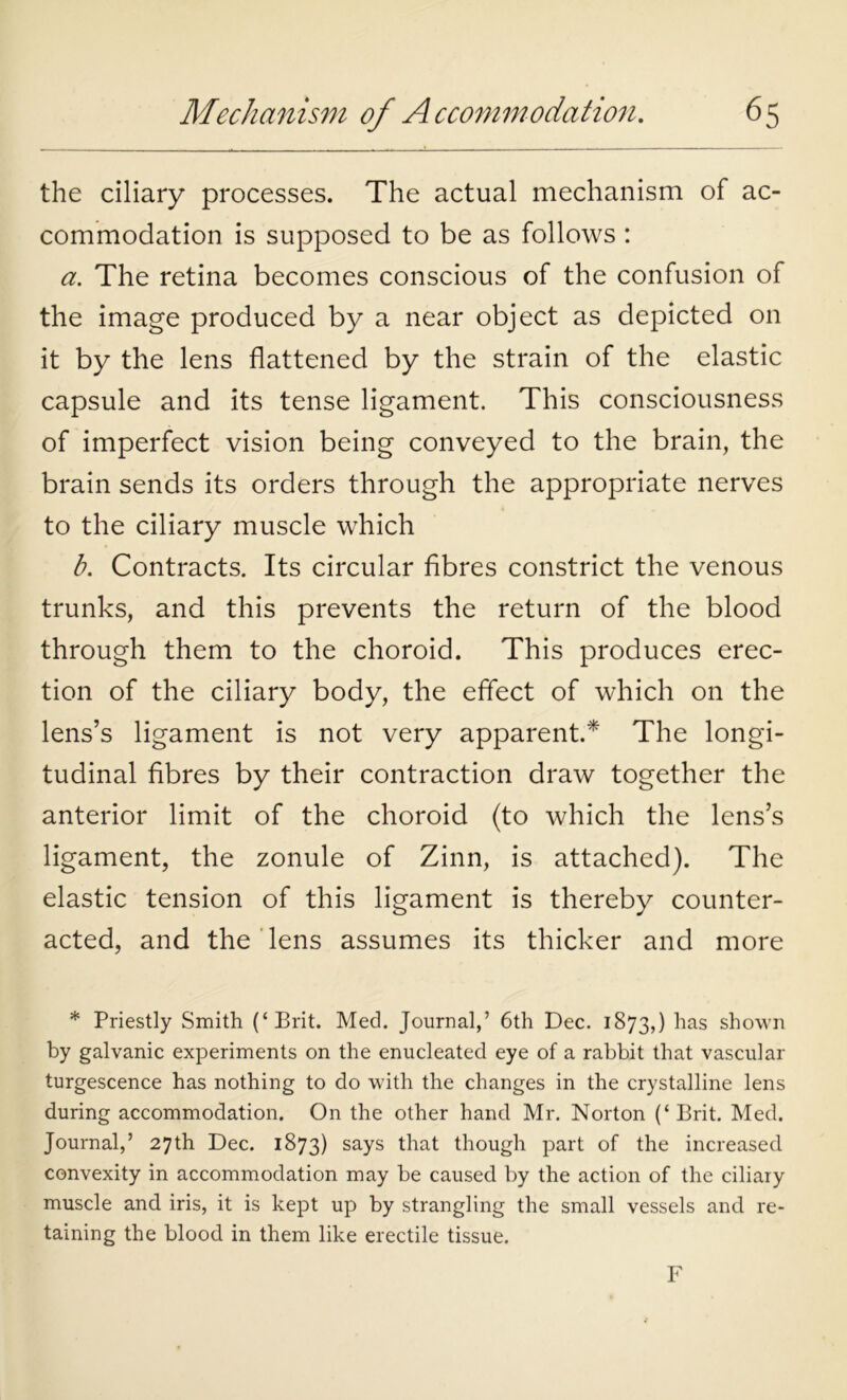 the ciliary processes. The actual mechanism of ac- commodation is supposed to be as follows : a. The retina becomes conscious of the confusion of the image produced by a near object as depicted on it by the lens flattened by the strain of the elastic capsule and its tense ligament. This consciousness of imperfect vision being conveyed to the brain, the brain sends its orders through the appropriate nerves to the ciliary muscle which b. Contracts. Its circular fibres constrict the venous trunks, and this prevents the return of the blood through them to the choroid. This produces erec- tion of the ciliary body, the effect of which on the lens’s ligament is not very apparent.* The longi- tudinal fibres by their contraction draw together the anterior limit of the choroid (to which the lens’s ligament, the zonule of Zinn, is attached). The elastic tension of this ligament is thereby counter- acted, and the lens assumes its thicker and more * Priestly Smith (‘Brit. Med. Journal,’ 6th Dec. 1873,) has shown by galvanic experiments on the enucleated eye of a rabbit that vascular turgescence has nothing to do with the changes in the crystalline lens during accommodation. On the other hand Mr. Norton (‘ Brit. Med. Journal,’ 27th Dec. 1873) says that though part of the increased convexity in accommodation may be caused by the action of the ciliary muscle and iris, it is kept up by strangling the small vessels and re- taining the blood in them like erectile tissue. F