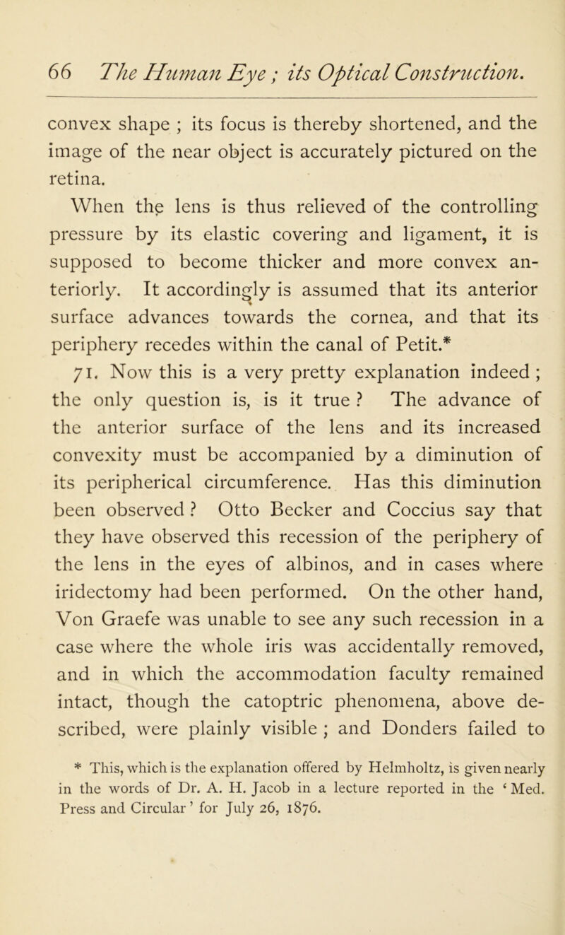 convex shape ; its focus is thereby shortened, and the image of the near object is accurately pictured on the retina. When the lens is thus relieved of the controlling pressure by its elastic covering and ligament, it is supposed to become thicker and more convex an- teriorly. It accordingly is assumed that its anterior surface advances towards the cornea, and that its periphery recedes within the canal of Petit.* 71. Now this is a very pretty explanation indeed ; the only question is, is it true ? The advance of the anterior surface of the lens and its increased convexity must be accompanied by a diminution of its peripherical circumference. Has this diminution been observed ? Otto Becker and Coccius say that they have observed this recession of the periphery of the lens in the eyes of albinos, and in cases where iridectomy had been performed. On the other hand, Von Graefe was unable to see any such recession in a case where the whole iris was accidentally removed, and in which the accommodation faculty remained intact, though the catoptric phenomena, above de- scribed, were plainly visible ; and Donders failed to * This, which is the explanation offered by Helmholtz, is given nearly in the words of Dr. A. H. Jacob in a lecture reported in the ‘ Med. Press and Circular’ for July 26, 1876.