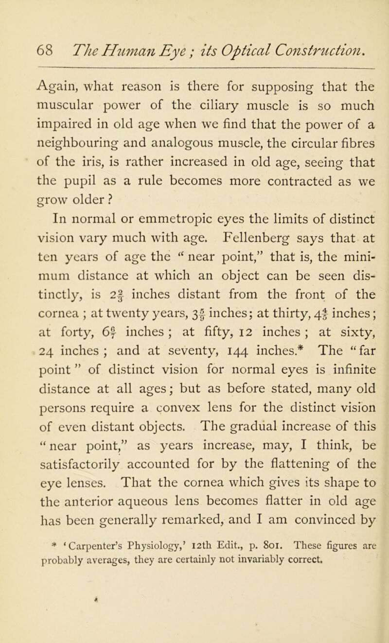 Again, what reason is there for supposing that the muscular power of the ciliary muscle is so much impaired in old age when we find that the power of a neighbouring and analogous muscle, the circular fibres of the iris, is rather increased in old age, seeing that the pupil as a rule becomes more contracted as we grow older ? In normal or emmetropic eyes the limits of distinct vision vary much with age. Fellenberg says that at ten years of age the “ near point,” that is, the mini- mum distance at which an object can be seen dis- tinctly, is 2§ inches distant from the front of the cornea ; at twenty years, 3f inches; at thirty, 4! inches; at forty, 6f inches ; at fifty, 12 inches ; at sixty, 24 inches; and at seventy, 144 inches* The “far point ” of distinct vision for normal eyes is infinite distance at all ages; but as before stated, many old persons require a convex lens for the distinct vision of even distant objects. The gradual increase of this “ near point,” as years increase, may, I think, be satisfactorily accounted for by the flattening of the eye lenses. That the cornea which gives its shape to the anterior aqueous lens becomes flatter in old age has been generally remarked, and I am convinced by * ‘Carpenter’s Physiology,’ 12th Edit., p. 801. These figures are probably averages, they are certainly not invariably correct.