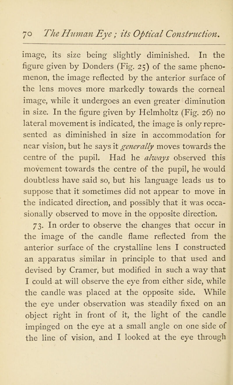 image, its size being slightly diminished. In the figure given by Donders (Fig. 25) of the same pheno- menon, the image reflected by the anterior surface of the lens moves more markedly towards the corneal image, while it undergoes an even greater diminution in size. In the figure given by Helmholtz (Fig. 26) no lateral movement is indicated, the image is only repre- sented as diminished in size in accommodation for near vision, but he says it generally moves towards the centre of the pupil. Had he always observed this movement towards the centre of the pupil, he would doubtless have said so, but his language leads us to suppose that it sometimes did not appear to move in the indicated direction, and possibly that it was occa- sionally observed to move in the opposite direction. 73. In order to observe the changes that occur in the image of the candle flame reflected from the anterior surface of the crystalline lens I constructed an apparatus similar in principle to that used and devised by Cramer, but modified in such a way that I could at will observe the eye from either side, while the candle was placed at the opposite side. While the eye under observation was steadily fixed on an object right in front of it, the light of the candle impinged on the eye at a small angle on one side of the line of vision, and I looked at the eye through