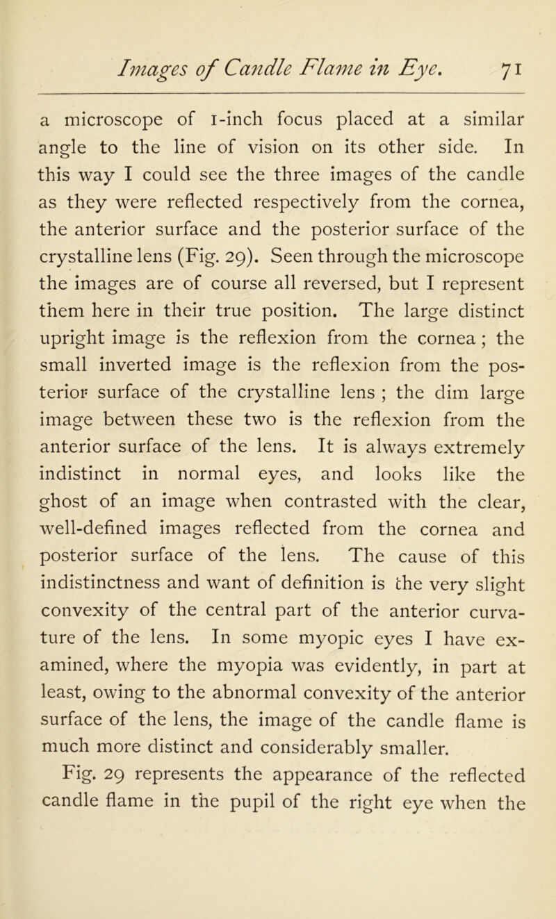 a microscope of i-inch focus placed at a similar angle to the line of vision on its other side. In this way I could see the three images of the candle as they were reflected respectively from the cornea, the anterior surface and the posterior surface of the crystalline lens (Fig. 29). Seen through the microscope the images are of course all reversed, but I represent them here in their true position. The large distinct upright image is the reflexion from the cornea; the small inverted image is the reflexion from the pos- terior surface of the crystalline lens ; the dim large image between these two is the reflexion from the anterior surface of the lens. It is always extremely indistinct in normal eyes, and looks like the ghost of an image when contrasted with the clear, well-defined images reflected from the cornea and posterior surface of the lens. The cause of this indistinctness and want of definition is the very slight convexity of the central part of the anterior curva- ture of the lens. In some myopic eyes I have ex- amined, where the myopia was evidently, in part at least, owing to the abnormal convexity of the anterior surface of the lens, the image of the candle flame is much more distinct and considerably smaller. Fig. 29 represents the appearance of the reflected candle flame in the pupil of the right eye when the