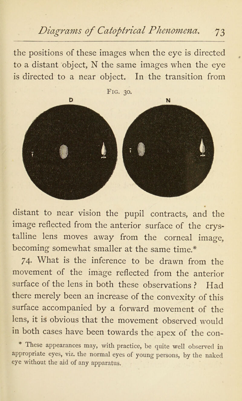 the positions of these images when the eye is directed to a distant object, N the same images when the eye is directed to a near object. In the transition from Fig. 30. D N distant to near vision the pupil contracts, and the image reflected from the anterior surface of the crys- talline lens moves away from the corneal image, becoming somewhat smaller at the same time.* 74. What is the inference to be drawn from the movement of the image reflected from the anterior surface of the lens in both these observations ? Had there merely been an increase of the convexity of this surface accompanied by a forward movement of the lens, it is obvious that the movement observed would in both cases have been towards the apex of the con- * These appearances may, with practice, be quite well observed in appropriate eyes, viz. the normal eyes of young persons, by the naked eye without the aid of any apparatus.