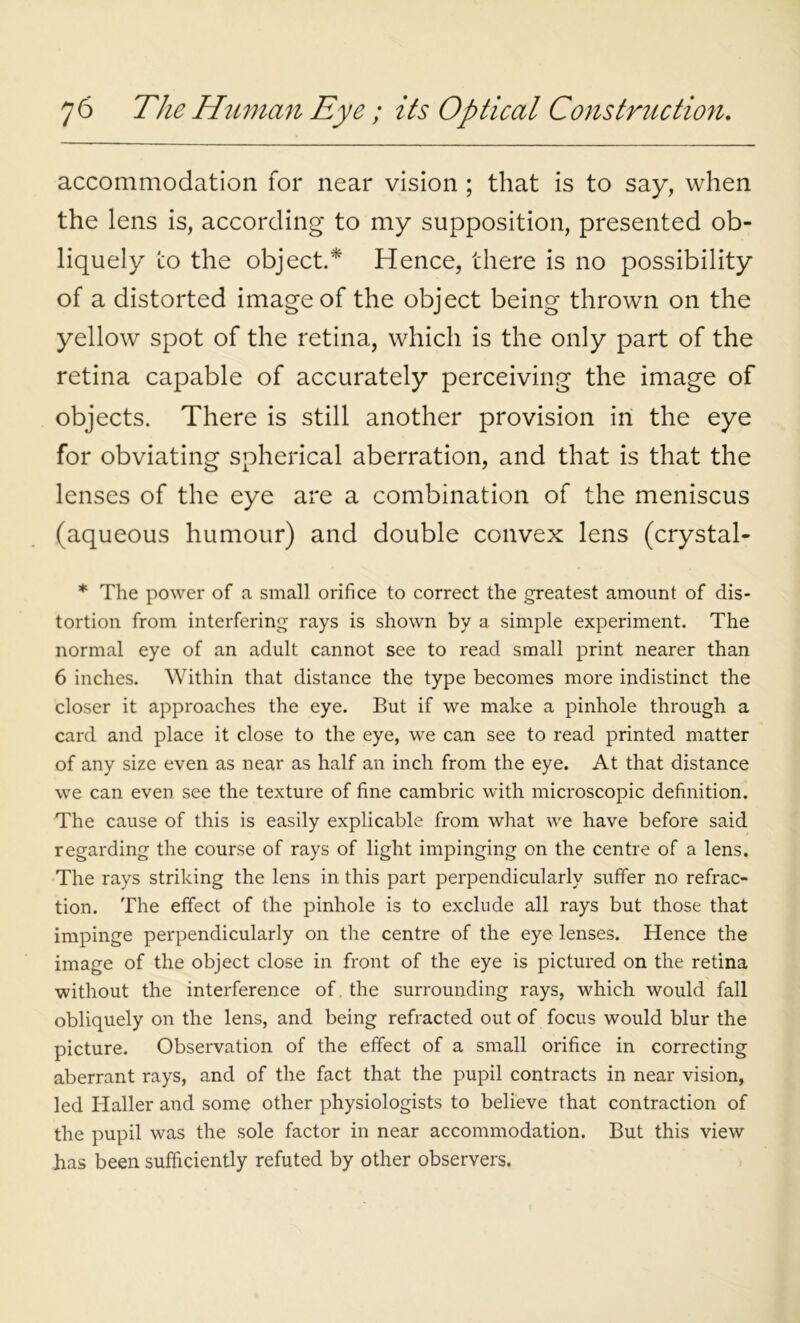 accommodation for near vision ; that is to say, when the lens is, according to my supposition, presented ob- liquely to the object.* Hence, there is no possibility of a distorted image of the object being thrown on the yellow spot of the retina, which is the only part of the retina capable of accurately perceiving the image of objects. There is still another provision in the eye for obviating spherical aberration, and that is that the lenses of the eye are a combination of the meniscus (aqueous humour) and double convex lens (crystal- * The power of a small orifice to correct the greatest amount of dis- tortion from interfering rays is shown by a simple experiment. The normal eye of an adult cannot see to read small print nearer than 6 inches. Within that distance the type becomes more indistinct the closer it approaches the eye. But if we make a pinhole through a card and place it close to the eye, we can see to read printed matter of any size even as near as half an inch from the eye. At that distance we can even see the texture of fine cambric with microscopic definition. The cause of this is easily explicable from what we have before said regarding the course of rays of light impinging on the centre of a lens. The rays striking the lens in this part perpendicularly suffer no refrac- tion. The effect of the pinhole is to exclude all rays but those that impinge perpendicularly on the centre of the eye lenses. Hence the image of the object close in front of the eye is pictured on the retina without the interference of the surrounding rays, which would fall obliquely on the lens, and being refracted out of focus would blur the picture. Observation of the effect of a small orifice in correcting aberrant rays, and of the fact that the pupil contracts in near vision, led Haller and some other physiologists to believe that contraction of the pupil was the sole factor in near accommodation. But this view has been sufficiently refuted by other observers.