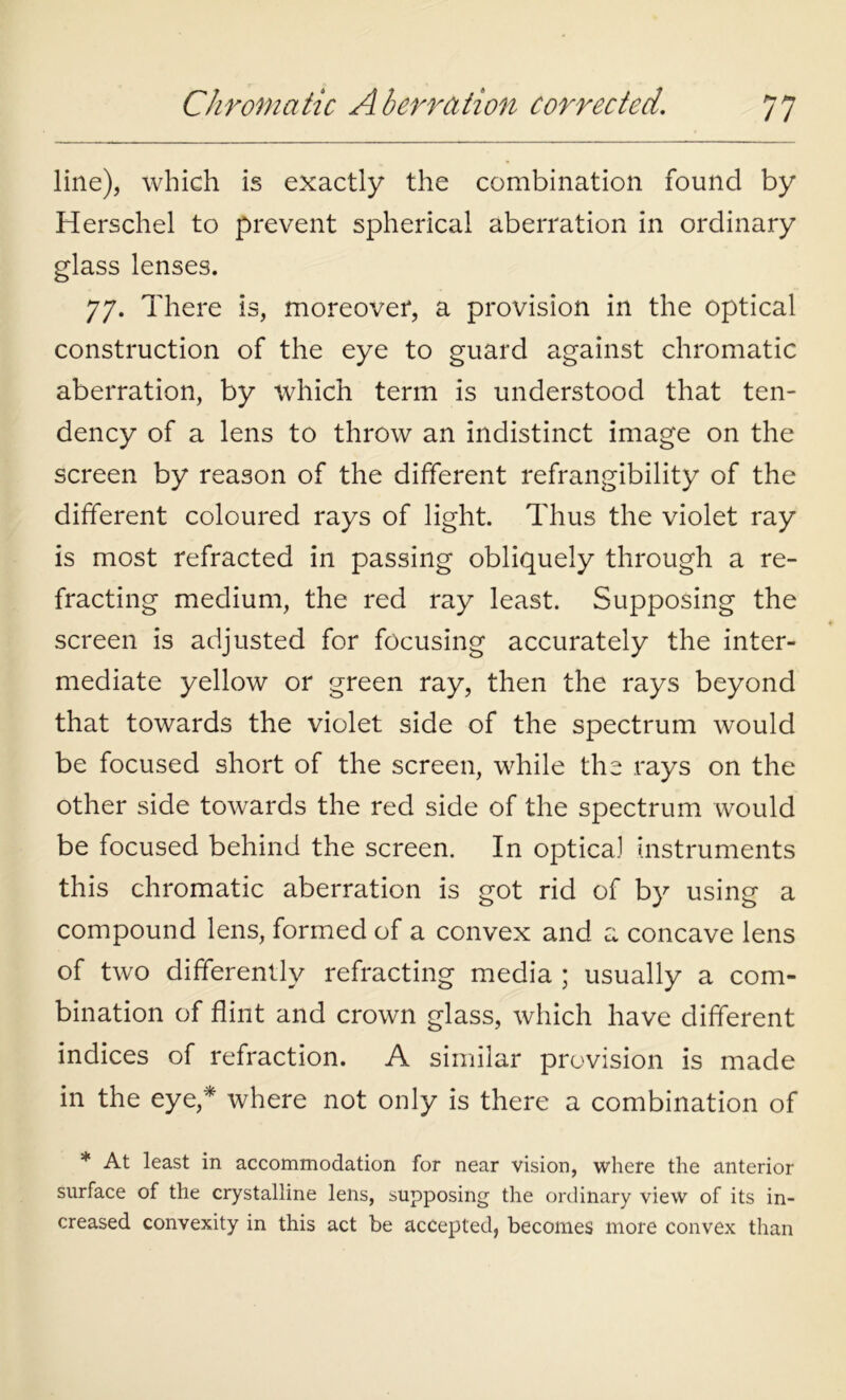 line), which is exactly the combination found by Herschel to prevent spherical aberration in ordinary glass lenses. 77. There is, moreover, a provision in the optical construction of the eye to guard against chromatic aberration, by which term is understood that ten- dency of a lens to throw an indistinct image on the screen by reason of the different refrangibility of the different coloured rays of light. Thus the violet ray is most refracted in passing obliquely through a re- fracting medium, the red ray least. Supposing the screen is adjusted for focusing accurately the inter- mediate yellow or green ray, then the rays beyond that towards the violet side of the spectrum would be focused short of the screen, while the rays on the other side towards the red side of the spectrum would be focused behind the screen. In optica] instruments this chromatic aberration is got rid of by using a compound lens, formed of a convex and a concave lens of two differently refracting media ; usually a com- bination of flint and crown glass, which have different indices of refraction. A similar provision is made in the eye,* where not only is there a combination of * At least in accommodation for near vision, where the anterior surface of the crystalline lens, supposing the ordinary view of its in- creased convexity in this act be accepted, becomes more convex than