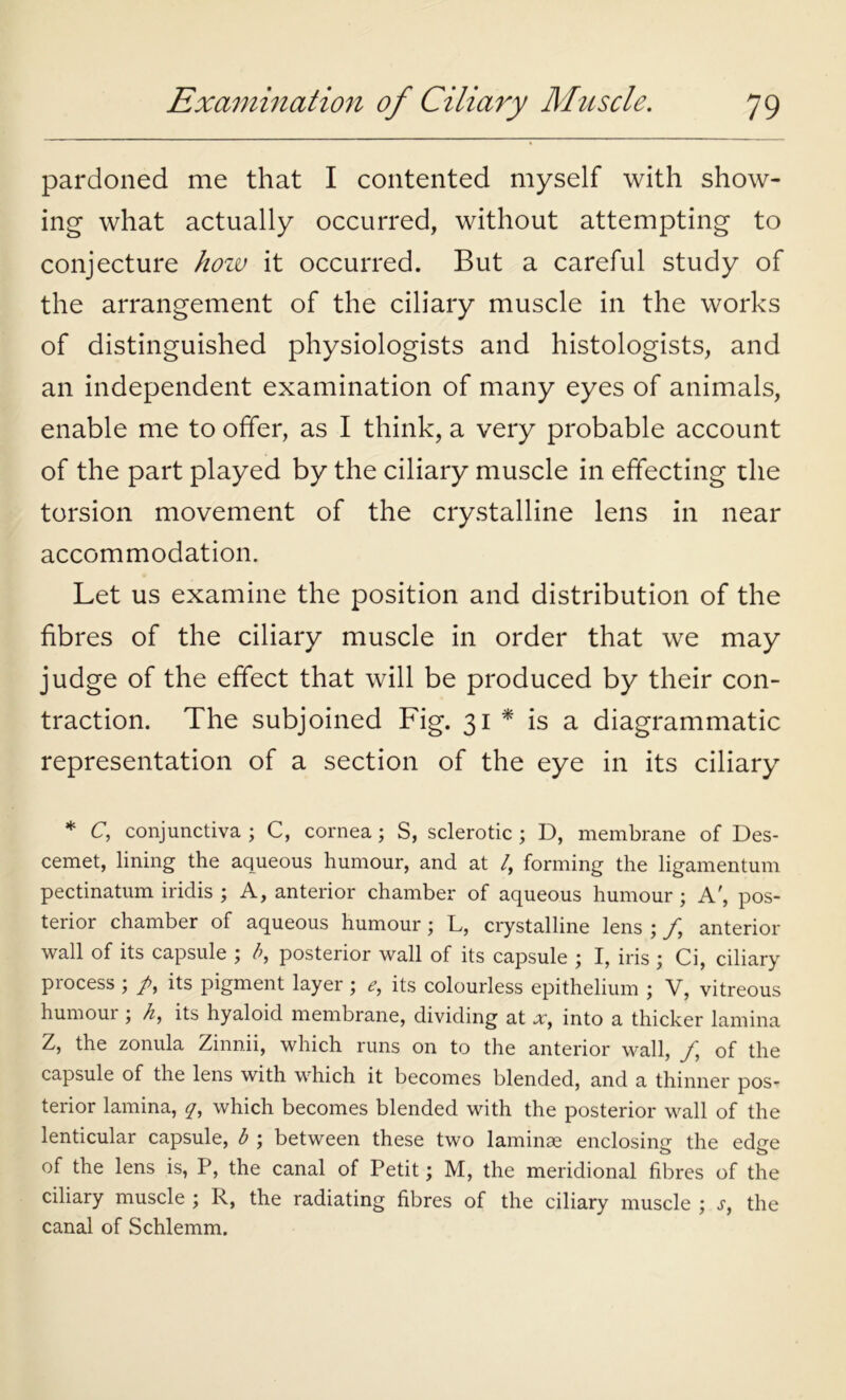 pardoned me that I contented myself with show- ing what actually occurred, without attempting to conjecture how it occurred. But a careful study of the arrangement of the ciliary muscle in the works of distinguished physiologists and histologists, and an independent examination of many eyes of animals, enable me to offer, as I think, a very probable account of the part played by the ciliary muscle in effecting the torsion movement of the crystalline lens in near accommodation. Let us examine the position and distribution of the fibres of the ciliary muscle in order that we may judge of the effect that will be produced by their con- traction. The subjoined Fig. 31 * is a diagrammatic representation of a section of the eye in its ciliary * C, conjunctiva ; C, cornea; S, sclerotic ; D, membrane of Des- cemet, lining the aqueous humour, and at /, forming the ligamentum pectinatum iridis ; A, anterior chamber of aqueous humour ; A', pos- terior chamber of aqueous humour; L, crystalline lens ; /, anterior wall of its capsule ; b, posterior wall of its capsule ; I, iris ; Ci, ciliary process ; /, its pigment layer ; <?, its colourless epithelium ; V, vitreous humour; h, its hyaloid membrane, dividing at xt into a thicker lamina Z, the zonula Zinnii, which runs on to the anterior wall, f of the capsule of the lens with which it becomes blended, and a thinner pos- terior lamina, y, which becomes blended with the posterior wall of the lenticular capsule, b ; between these two laminae enclosing the edee o o of the lens is, P, the canal of Petit; M, the meridional fibres of the ciliary muscle ; R, the radiating fibres of the ciliary muscle ; s, the canal of Schlemm.