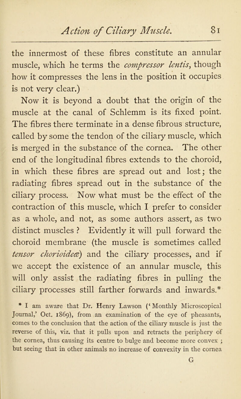 the innermost of these fibres constitute an annular muscle, which he terms the compressor lentis, though how it compresses the lens in the position it occupies is not very clear.) Now it is beyond a doubt that the origin of the muscle at the canal of Schlemm is its fixed point. The fibres there terminate in a dense fibrous structure, called by some the tendon of the ciliary muscle, which is merged in the substance of the cornea. The other end of the longitudinal fibres extends to the choroid, in which these fibres are spread out and lost; the radiating fibres spread out in the substance of the ciliary process. Now what must be the effect of the contraction of this muscle, which I prefer to consider as a whole, and not, as some authors assert, as two distinct muscles ? Evidently it will pull forward the choroid membrane (the muscle is sometimes called tensor chorioidece) and the ciliary processes, and if we accept the existence of an annular muscle, this will only assist the radiating fibres in pulling the ciliary processes still farther forwards and inwards.* * I am aware that Dr. Henry Lawson (‘Monthly Microscopical Journal,’ Oct. 1869), from an examination of the eye of pheasants, comes to the conclusion that the action of the ciliary muscle is just the reverse of this, viz. that it pulls upon and retracts the periphery of the cornea, thus causing its centre to bulge and become more convex ; but seeing that in other animals no increase of convexity in the cornea G