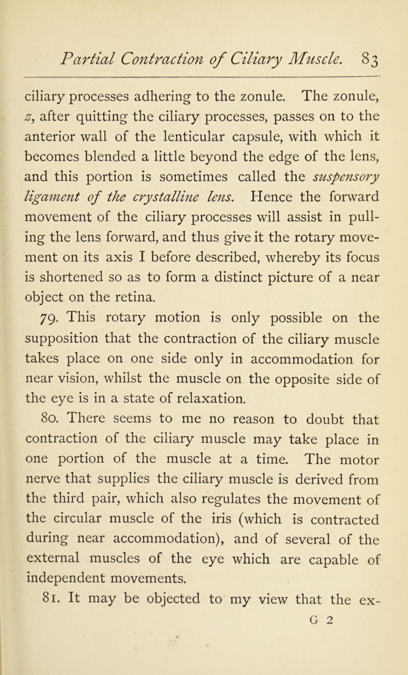 ciliary processes adhering to the zonule. The zonule, z9 after quitting the ciliary processes, passes on to the anterior wall of the lenticular capsule, with which it becomes blended a little beyond the edge of the lens, and this portion is sometimes called the suspensory ligament of the crystalline lens. Hence the forward movement of the ciliary processes will assist in pull- ing the lens forward, and thus give it the rotary move- ment on its axis I before described, whereby its focus is shortened so as to form a distinct picture of a near object on the retina. 79. This rotary motion is only possible on the supposition that the contraction of the ciliary muscle takes place on one side only in accommodation for near vision, whilst the muscle on the opposite side of the eye is in a state of relaxation. 80. There seems to me no reason to doubt that contraction of the ciliary muscle may take place in one portion of the muscle at a time. The motor nerve that supplies the ciliary muscle is derived from the third pair, which also regulates the movement of the circular muscle of the iris (which is contracted during near accommodation), and of several of the external muscles of the eye which are capable of independent movements. 81. It may be objected to my view that the ex- G 2