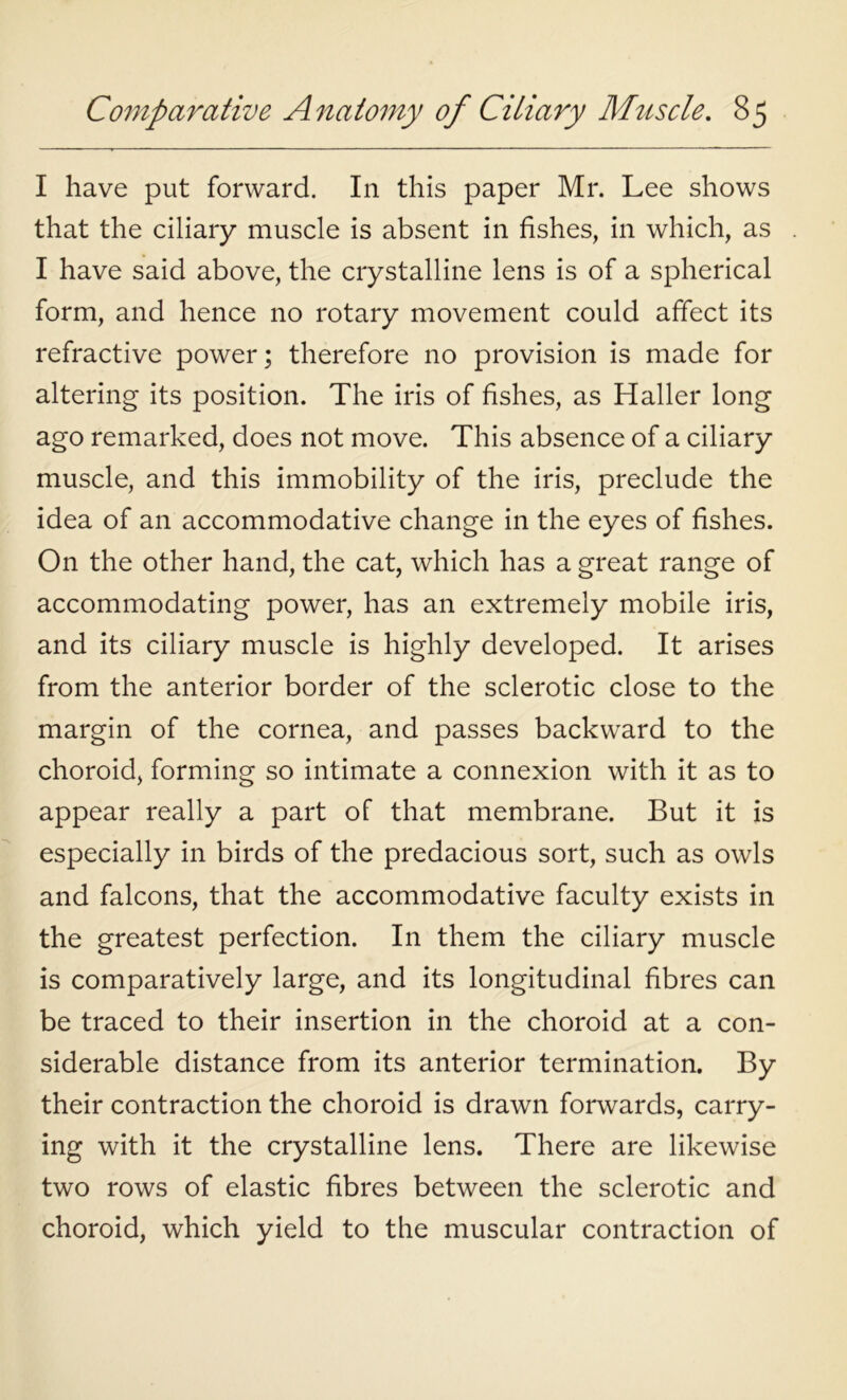 I have put forward. In this paper Mr. Lee shows that the ciliary muscle is absent in fishes, in which, as I have said above, the crystalline lens is of a spherical form, and hence no rotary movement could affect its refractive power; therefore no provision is made for altering its position. The iris of fishes, as Haller long ago remarked, does not move. This absence of a ciliary muscle, and this immobility of the iris, preclude the idea of an accommodative change in the eyes of fishes. On the other hand, the cat, which has a great range of accommodating power, has an extremely mobile iris, and its ciliary muscle is highly developed. It arises from the anterior border of the sclerotic close to the margin of the cornea, and passes backward to the choroid, forming so intimate a connexion with it as to appear really a part of that membrane. But it is especially in birds of the predacious sort, such as owls and falcons, that the accommodative faculty exists in the greatest perfection. In them the ciliary muscle is comparatively large, and its longitudinal fibres can be traced to their insertion in the choroid at a con- siderable distance from its anterior termination. By their contraction the choroid is drawn forwards, carry- ing with it the crystalline lens. There are likewise two rows of elastic fibres between the sclerotic and choroid, which yield to the muscular contraction of