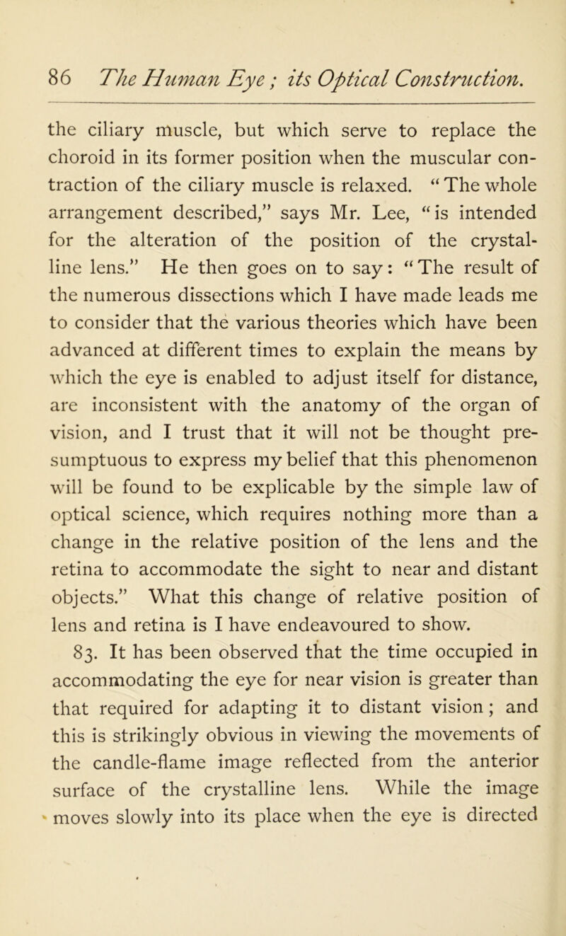 the ciliary muscle, but which serve to replace the choroid in its former position when the muscular con- traction of the ciliary muscle is relaxed. “ The whole arrangement described,” says Mr. Lee, “is intended for the alteration of the position of the crystal- line lens.” He then goes on to say: “ The result of the numerous dissections which I have made leads me to consider that the various theories which have been advanced at different times to explain the means by which the eye is enabled to adjust itself for distance, are inconsistent with the anatomy of the organ of vision, and I trust that it will not be thought pre- sumptuous to express my belief that this phenomenon will be found to be explicable by the simple law of optical science, which requires nothing more than a change in the relative position of the lens and the retina to accommodate the sight to near and distant objects.” What this change of relative position of lens and retina is I have endeavoured to show. 83. It has been observed that the time occupied in accommodating the eye for near vision is greater than that required for adapting it to distant vision; and this is strikingly obvious in viewing the movements of the candle-flame image reflected from the anterior surface of the crystalline lens. While the image moves slowly into its place when the eye is directed