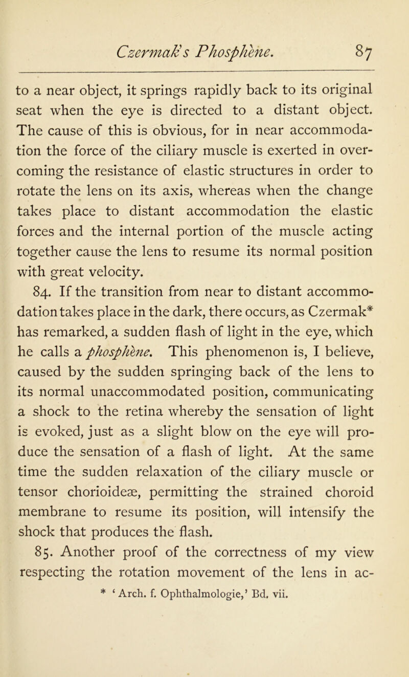 Czermatt s Phosphene. s7 to a near object, it springs rapidly back to its original seat when the eye is directed to a distant object. The cause of this is obvious, for in near accommoda- tion the force of the ciliary muscle is exerted in over- coming the resistance of elastic structures in order to rotate the lens on its axis, whereas when the change takes place to distant accommodation the elastic forces and the internal portion of the muscle acting together cause the lens to resume its normal position with great velocity. 84. If the transition from near to distant accommo- dation takes place in the dark, there occurs, as Czermak* has remarked, a sudden flash of light in the eye, which he calls a phosphine. This phenomenon is, I believe, caused by the sudden springing back of the lens to its normal unaccommodated position, communicating a shock to the retina whereby the sensation of light is evoked, just as a slight blow on the eye will pro- duce the sensation of a flash of light. At the same time the sudden relaxation of the ciliary muscle or tensor chorioideae, permitting the strained choroid membrane to resume its position, will intensify the shock that produces the flash. 85. Another proof of the correctness of my view respecting the rotation movement of the lens in ac- * ‘ Arch. f. Ophthalmologie,’ Bd. vii.