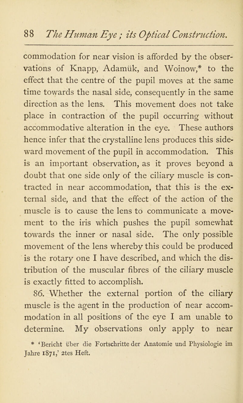 commodation for near vision is afforded by the obser- vations of Knapp, Adamiik, and Woinow,* to the effect that the centre of the pupil moves at the same time towards the nasal side, consequently in the same direction as the lens. This movement does not take place in contraction of the pupil occurring without accommodative alteration in the eye. These authors hence infer that the crystalline lens produces this side- ward movement of the pupil in accommodation. This is an important observation, as it proves beyond a doubt that one side only of the ciliary muscle is con- tracted in near accommodation, that this is the ex- ternal side, and that the effect of the action of the muscle is to cause the lens to communicate a move- ment to the iris which pushes the pupil somewhat towards the inner or nasal side. The only possible movement of the lens whereby this could be produced is the rotary one I have described, and which the dis- tribution of the muscular fibres of the ciliary muscle is exactly fitted to accomplish. 86. Whether the external portion of the ciliary muscle is the agent in the production of near accom- modation in all positions of the eye I am unable to determine. My observations only apply to near * ‘Bericht fiber die Fortschritte der Anatomie und Physiologie im Jahre 1871,’ 2tes Heft.