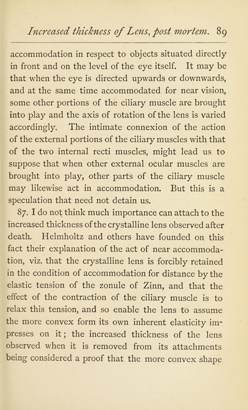 accommodation in respect to objects situated directly in front and on the level of the eye itself. It may be that when the eye is directed upwards or downwards, and at the same time accommodated for near vision, some other portions of the ciliary muscle are brought into play and the axis of rotation of the lens is varied accordingly. The intimate connexion of the action of the external portions of the ciliary muscles with that of the two internal recti muscles, might lead us to suppose that when other external ocular muscles are brought into play, other parts of the ciliary muscle may likewise act in accommodation. But this is a speculation that need not detain us. 87. I do not think much importance can attach to the increased thickness of the crystalline lens observed after death. Helmholtz and others have founded on this fact their explanation of the act of near accommoda- tion, viz. that the crystalline lens is forcibly retained in the condition of accommodation for distance by the elastic tension of the zonule of Zinn, and that the effect of the contraction of the ciliary muscle is to relax this tension, and so enable the lens to assume the more convex form its own inherent elasticity im- presses on it; the increased thickness of the lens observed when it is removed from its attachments being considered a proof that the more convex shape