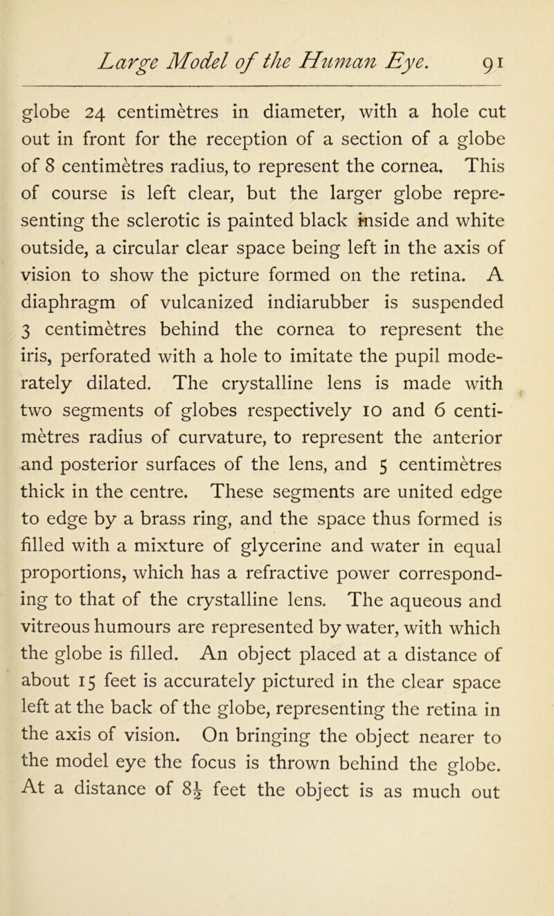 globe 24 centimetres in diameter, with a hole cut out in front for the reception of a section of a globe of 8 centimetres radius, to represent the cornea. This of course is left clear, but the larger globe repre- senting the sclerotic is painted black i-nside and white outside, a circular clear space being left in the axis of vision to show the picture formed on the retina. A diaphragm of vulcanized indiarubber is suspended 3 centimetres behind the cornea to represent the iris, perforated with a hole to imitate the pupil mode- rately dilated. The crystalline lens is made with two segments of globes respectively 10 and 6 centi- metres radius of curvature, to represent the anterior and posterior surfaces of the lens, and 5 centimetres thick in the centre. These segments are united edge to edge by a brass ring, and the space thus formed is filled with a mixture of glycerine and water in equal proportions, which has a refractive power correspond- ing to that of the crystalline lens. The aqueous and vitreous humours are represented by water, with which the globe is filled. An object placed at a distance of about 15 feet is accurately pictured in the clear space left at the back of the globe, representing the retina in the axis of vision. On bringing the object nearer to the model eye the focus is thrown behind the globe. At a distance of 8J feet the object is as much out
