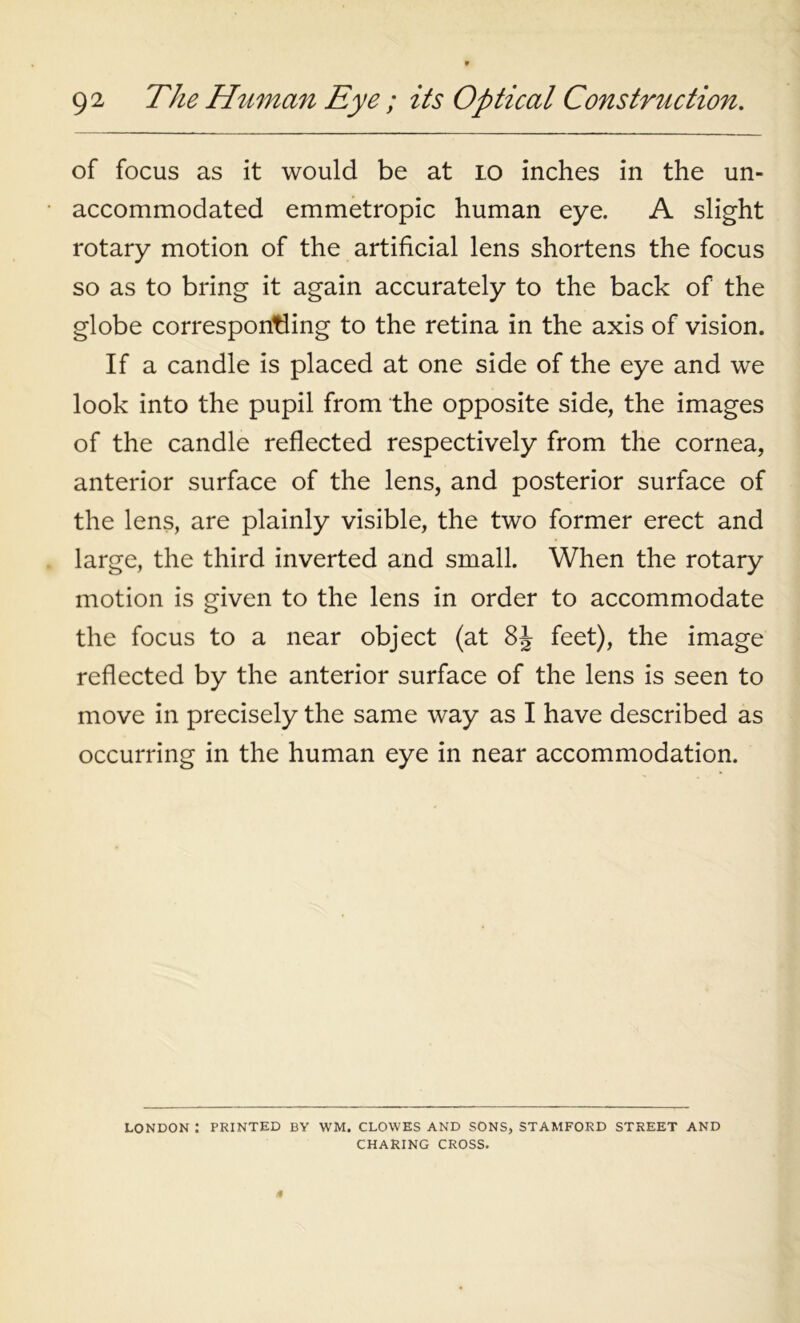 of focus as it would be at 10 inches in the un- accommodated emmetropic human eye. A slight rotary motion of the artificial lens shortens the focus so as to bring it again accurately to the back of the globe corresponding to the retina in the axis of vision. If a candle is placed at one side of the eye and we look into the pupil from the opposite side, the images of the candle reflected respectively from the cornea, anterior surface of the lens, and posterior surface of the lens, are plainly visible, the two former erect and large, the third inverted and small. When the rotary motion is given to the lens in order to accommodate the focus to a near object (at 8J feet), the image reflected by the anterior surface of the lens is seen to move in precisely the same way as I have described as occurring in the human eye in near accommodation. LONDON : PRINTED BY WM. CLOWES AND SONS, STAMFORD STREET AND CHARING CROSS.