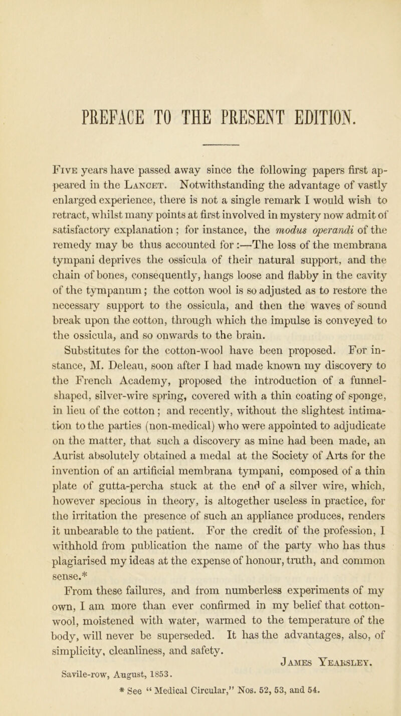 Five years have passed away since the following papers first ap- peared in the Lancet. Notwithstanding the advantage of vastly enlarged experience, there is not a single remark I would wish to retract, whilst many points at first involved in mystery now admit of satisfactory explanation ; for instance, the modus operandi of the remedy may he thus accounted for :—The loss of the membrana tympani deprives the ossicula of their natural support, and the chain of bones, consequently, hangs loose and flabby in the cavity of the tympanum ; the cotton wool is so adjusted as to restore the necessary support to the ossicula, and then the waves of sound break upon the cotton, through which the impulse is conveyed to the ossicula, and so onwards to the brain. Substitutes for the cotton-wool have been proposed. For in- stance, M. Deleau, soon after I had made known my discovery to the French Academy, proposed the introduction of a funnel- shaped, silver-wire spring, covered with a thin coating of sponge, in lieu of the cotton ; and recently, without the slightest intima- tion to the parties (non-medical) who were appointed to adjudicate on the matter, that such a discovery as mine had been made, an Aurist absolutely obtained a medal at the Society of Aits for the invention of an artificial membrana tympani, composed of a thin plate of gutta-percha stuck at the end of a silver wire, which, however specious in theory, is altogether useless in practice, for the irritation the presence of such an appliance produces, renders it unbearable to the patient. For the credit of the profession, I withhold from publication the name of the party who has thus plagiarised my ideas at the expense of honour, truth, and common sense.* From these failures, and from numberless experiments of my own, I am more than ever confirmed in my belief that cotton- wool, moistened with water, warmed to the temperature of the body, will never be superseded. It has the advantages, also, of simplicity, cleanliness, and safety. James Yeaksley. Savile-row, August, 1853. * See “ Medical Circular,” Nos. 52, 53, and 54.