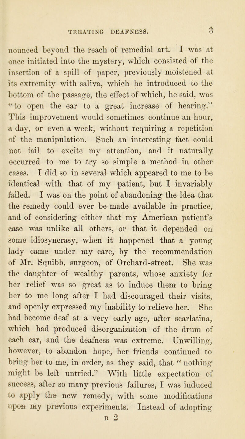 nounced beyond the reach of remedial art. I was at once initiated into the mystery, which consisted of the insertion of a spill of paper, previously moistened at its extremity with saliva, which he introduced to the bottom of the passage, the effect of which, he said, was ‘to open the ear to a great increase of hearing.” This improvement would sometimes continue an hour, a day, or even a week, without requiring a repetition of the manipulation. Such an interesting fact could not fail to excite my attention, and it naturally occurred to me to try so simple a method in other cases. I did so in several which appeared to me to be identical with that of my patient, but I invariably tailed. I was on the point of abandoning the idea that the remedy could ever be made available in practice, and of considering either that my American patient’s case was unlike all others, or that it depended on some idiosyncrasy, when it happened that a young lady came under my care, by the recommendation of Mr. Squibb, surgeon, of Orchard-street. She was the daughter of wealthy parents, whose anxiety for her relief was so great as to induce them to bring her to me long after I had discouraged their visits, and openly expressed my inability to relieve her. She had become deaf at a very early age, after scarlatina, which had produced disorganization of the drum of each ear, and the deafness was extreme. Unwilling, however, to abandon hope, her friends continued to bring her to me, in order, as they said, that “ nothing might be left untried.” With little expectation of success, after so many previous failures, I was induced to apply the new remedy, with some modifications upon my previous experiments. Instead of adopting b 2
