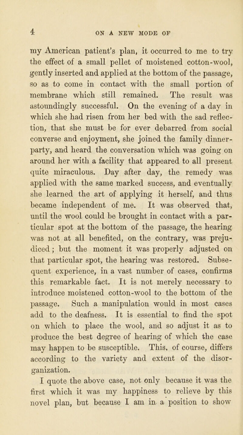 I my American patient’s plan, it occurred to me to try the effect of a small pellet of moistened cotton-wool, gently inserted and applied at the bottom of the passage, so as to come in contact with the small portion of membrane which still remained. The result was astoundingly successful. On the evening of a day in which she had risen from her bed with the sad reflec- tion, that she must be for ever debarred from social converse and enjoyment, she joined the family dinner- party, and heard the conversation which was going on around her with a facility that appeared to all present quite miraculous. Day after day, the remedy was applied with the same marked success, and eventually she learned the art of applying it herself, and thus became independent of me. It was observed that, until the wool could be brought in contact with a par- ticular spot at the bottom of the passage, the hearing was not at all benefited, on the contrary, was preju- diced ; but the moment it was properly adjusted on that particular spot, the hearing was restored. Subse- quent experience, in a vast number of cases, confirms this remarkable fact. It is not merely necessary to introduce moistened cotton-wool to the bottom of the passage. Such a manipulation would in most cases add to the deafness. It is essential to find the spot on which to place the wool, and so adjust it as to produce the best degree of hearing of which the case may happen to be susceptible. This, of course, differs according to the variety and extent of the disor- ganization. I quote the above case, not only because it was the first which it was my happiness to relieve by this novel plan, but because I am in a position to show