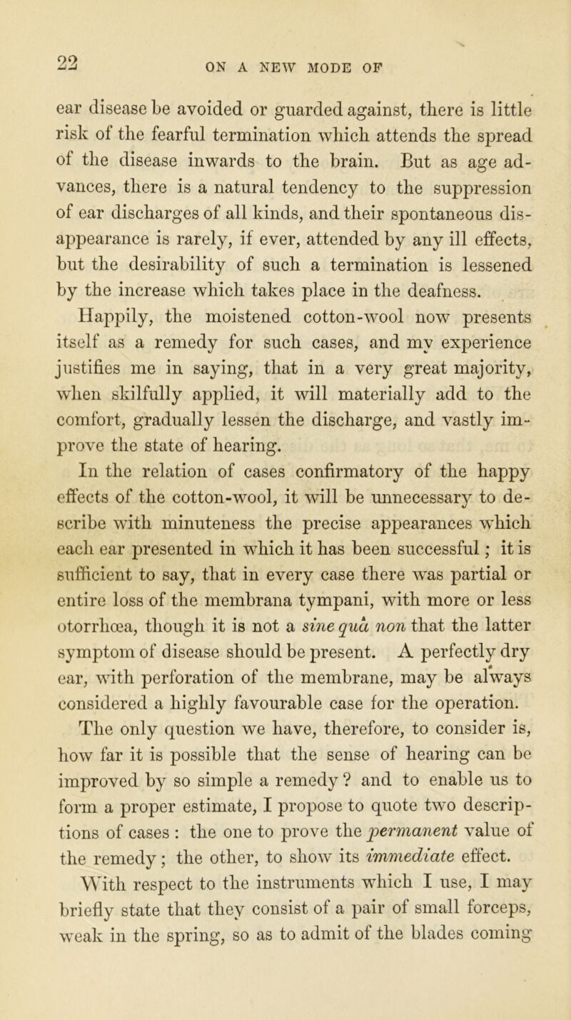 9,9 ON A NEW MODE OF ear disease be avoided or guarded against, there is little risk of the fearful termination which attends the spread of the disease inwards to the brain. But as age ad- vances, there is a natural tendency to the suppression of ear discharges of all kinds, and their spontaneous dis- appearance is rarely, if ever, attended by any ill effects, but the desirability of such a termination is lessened by the increase which takes place in the deafness. Happily, the moistened cotton-wool now presents itself as a remedy for such cases, and my experience justifies me in saying, that in a very great majority, when skilfully applied, it will materially add to the comfort, gradually lessen the discharge, and vastly im- prove the state of hearing. In the relation of cases confirmatory of the happy effects of the cotton-wool, it will be unnecessary to de- scribe with minuteness the precise appearances which each ear presented in which it has been successful; it is sufficient to say, that in every case there was partial or entire loss of the membrana tympani, with more or less otorrlicea, though it is not a sine qua non that the latter symptom of disease should be present. A perfectly dry ear, with perforation of the membrane, may be always considered a highly favourable case for the operation. The only question we have, therefore, to consider is, how far it is possible that the sense of hearing can be improved by so simple a remedy ? and to enable us to form a proper estimate, I propose to quote two descrip- tions of cases : the one to prove the permanent value of the remedy; the other, to show its immediate effect. With respect to the instruments which I use, I may briefly state that they consist of a pair of small forceps, weak in the spring, so as to admit of the blades coming