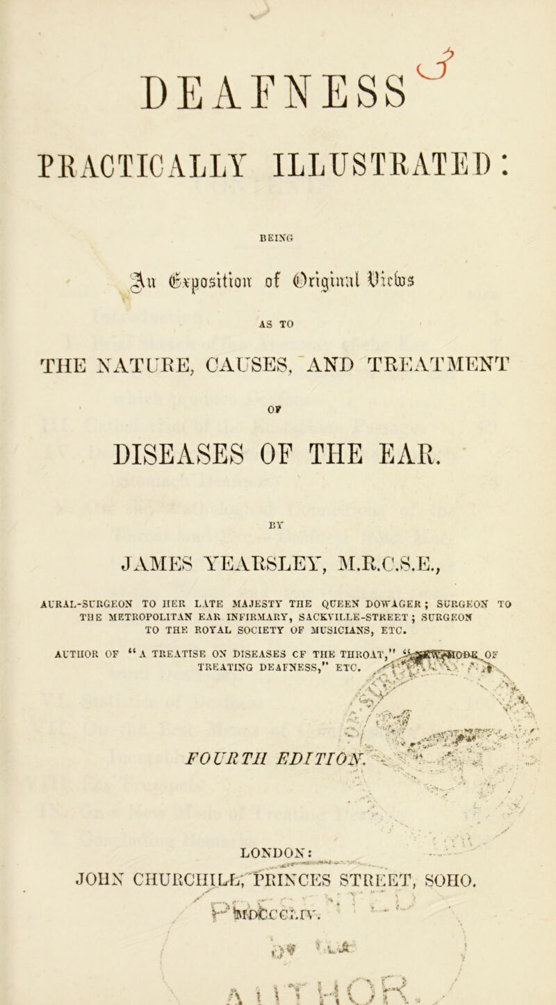 BEING gat Opposition- of Original Dittos AS TO THE NATURE, CAUSES, AND TREATMENT OF DISEASES OF THE EAR. BY JAMES YEAKSLEY, M.R.C.S.E., AURAL-SURGEON TO HER LATE MAJESTY THE QUEEN DOWAGER ; SURGEON TO THE METROPOLITAN EAR INFIRMARY, SACKYILLE-STREET ; SURGEON TO THE ROYAL SOCIETY OF MUSICIANS, ETC. AUTHOR OF F “A TREATISE ON DISEASES CF THE THROAT, A^RtYSHODJi.i TREATING DEAFNESS,” ETC. ' i OF Y •;:>K v-.V. v> . - A ,vW FOURTH EDITION. - V tr^ew’-v ' •y*;, i LONDON: - JOHN CHURCHILL; ITvINCES STREET, SOHO. ' ‘RfDfcCGLn'. X-.~ ft i i *N I j { Y C*«^ i i 1 r i v ,/ ?, a