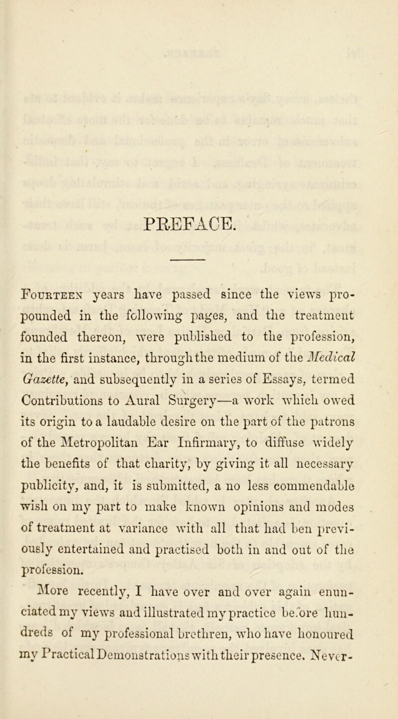 PREFxlCE. Fourteen years have passed since the views pro- pounded in the following pages, and the treatment founded thereon, were published to the profession, in the first instance, through the medium of the Medical Gazette, and subsequently in a series of Essays, termed Contributions to Aural Surgery—a work which owed its origin to a laudable desire on the part of the patrons of the Metropolitan Ear Infirmary, to diffuse widely the benefits of that charity, by giving it all necessary publicity, and, it is submitted, a no less commendable wish on my part to make known opinions and modes of treatment at variance with all that had ben previ- ously entertained and practised both in and out of the profession. More recently, I have over and over again enun- ciated my views and illustrated my practice before hun- dreds of my professional brethren, who have honoured my Practical Demonstrations with their presence. Never-