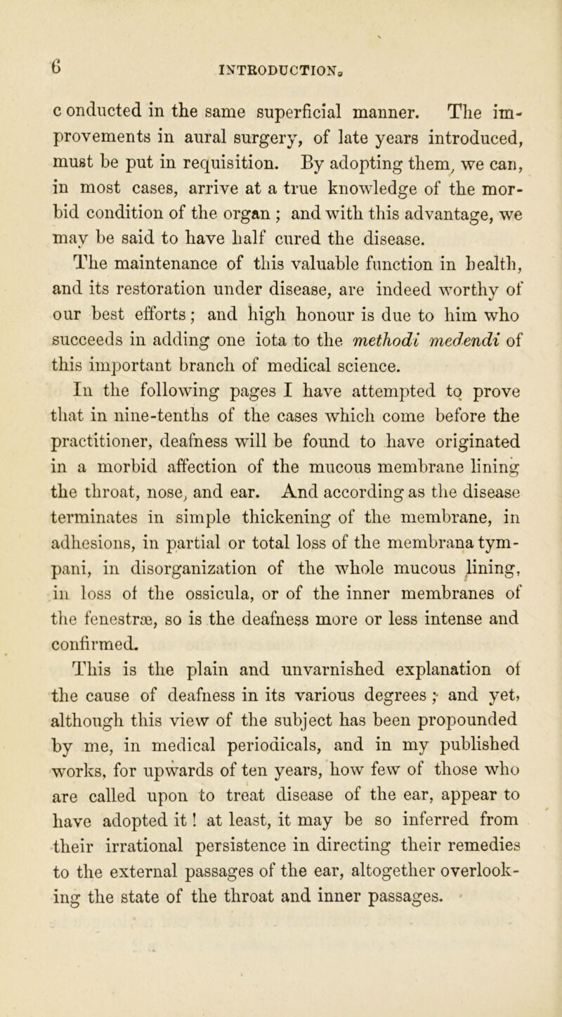 c onducted in the same superficial manner. The im- provements in aural surgery, of late years introduced, must be put in recpiisition. By adopting them, we can, in most cases, arrive at a true knowledge of the mor- bid condition of the organ ; and with this advantage, we may be said to have half cured the disease. The maintenance of this valuable function in health, and its restoration under disease, are indeed worthy of our best efforts; and high honour is due to him who succeeds in adding one iota to the methodi medendi of this important branch of medical science. In the following pages I have attempted to prove that in nine-tenths of the cases which come before the practitioner, deafness will be found to have originated in a morbid affection of the mucous membrane lining the throat, nose, and ear. And according as the disease terminates in simple thickening of the membrane, in adhesions, in partial or total loss of the membranatym- pani, in disorganization of the whole mucous lining, in loss ol the ossicula, or of the inner membranes of the fenestras, so is the deafness more or less intense and confirmed. This is the plain and unvarnished explanation ol the cause of deafness in its various degrees ;• and yet, although this view of the subject has been propounded by me, in medical periodicals, and in my published works, for upwards of ten years, how few of those who are called upon to treat disease of the ear, appear to have adopted it! at least, it may be so inferred from their irrational persistence in directing their remedies to the external passages of the ear, altogether overlook- ing the state of the throat and inner passages.