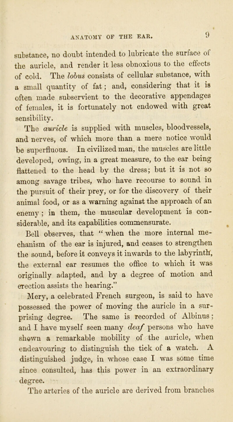 substance, no doubt intended to lubricate tlie surface or the auricle, and render it less obnoxious to the effects of cold. The lobus consists of cellular substance, with a small quantity of fat; and, considering that it is often made subservient to the decorative appendages of females, it is fortunately not endowed with great sensibility. The auricle is supplied with muscles, bloodvessels, and nerves, of which more than a mere notice would be superfluous. In civilized man, the muscles are little developed, owing, in a great measure, to the ear being flattened to the head by the dress; but it is not so among savage tribes, who have recourse to sound in the pursuit of their prey, or for the discovery of their animal food, or as a warning against the approach of an enemy ; in them, the muscular development is con- siderable, and its capabilities commensurate. Bell observes, that “ when the more internal me- chanism of the ear is injured, and ceases to strengthen the sound, before it conveys it inwards to the labyrinth, the external ear resumes the office to which it was originally adapted, and by a degree of motion and erection assists the hearing.” Mery, a celebrated French surgeon, is said to have possessed the power of moving the auricle in a sur- prising degree. The same is recorded of Albinus; and I have myself seen many deaf persons who have shown a remarkable mobility of the auricle, when endeavouring to distinguish the tick of a watch. A distinguished judge, in wThose case I was some time since consulted, has this power in an extraordinary degree. ~ The arteries of the auricle are derived from branches