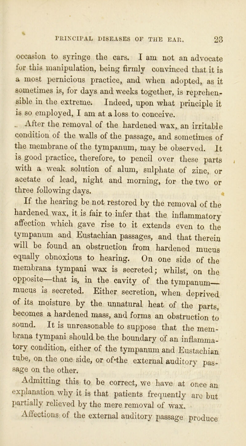 occasion to syringe the cars. I am not an advocate tor this manipulation, being firmly convinced that it is a most pernicious practice, and when adopted, as it sometimes is, for days and weeks together, is reprehen- sible in the extreme. Indeed, upon what principle it is so employed, I am at a loss to conceive. . Alter the removal of the hardened wax,, an irritable condition of the walls of the passage, and sometimes of the membrane of the tympanum, may be observed. It is good practice, therefore, to pencil over these parts with a weak solution of alum, sulphate of zinc, or acetate of lead, night and morning, for the two or three following days. If the hearing be not restored by the removal of the hardened wax, it is fair to infer that the inflammatory affection which gave rise to it extends even to the tympanum and Eustachian passages, and that therein will be found an obstruction from hardened mucus equally obnoxious to hearing. On one side of the membrana tympani wax is secreted; whilst, on the opposite—that is, in the cavity of the tympanum mucus is secreted. Either secretion, when deprived of its moisture by the unnatural heat of the parts, becomes a hardened mass, and forms an obstruction to sound. It is unreasonable to suppose that the mem- brana tympani should be the boundary of an inflamma- tory condition, either of the tympanum and Eustachian tube, on the one side, or offthe external auditory pas- sage on the other. Admitting this to be correct, we have at once an explanation why it is that patients frequently are but partially relieved by the mere removal of wax. Affections of the external auditory passage produce