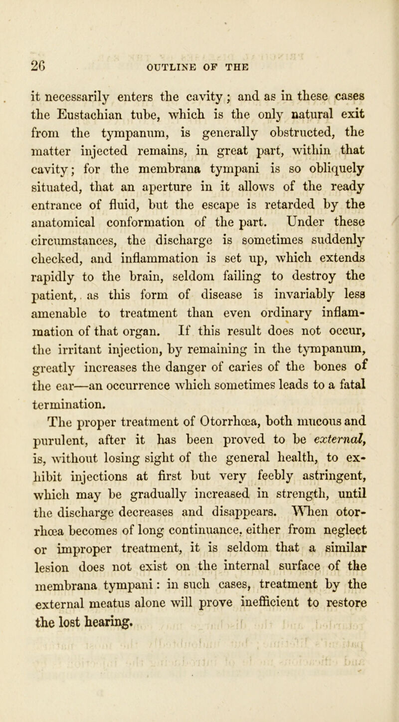 it necessarily enters the cavity ; and as in these cases the Eustachian tube, which is the only natural exit from the tympanum, is generally obstructed, the matter injected remains, in great part, within that cavity; for the membrana tympani is so obliquely situated, that an aperture in it allows of the ready entrance of fluid, but the escape is retarded by the anatomical conformation of the part. Under these circumstances, the discharge is sometimes suddenly checked, and inflammation is set up, which extends rapidly to the brain, seldom failing to destroy the patient,. as this form of disease is invariably less amenable to treatment than even ordinary inflam- mation of that organ. If this result does not occur, the irritant injection, by remaining in the tympanum, greatly increases the danger of caries of the bones of the ear—an occurrence which sometimes leads to a fatal termination. The proper treatment of Otorrhoea, both mucous and purulent, after it has been proved to be external, is, without losing sight of the general health, to ex- hibit injections at first but very feebly astringent, which may be gradually increased in strength, until the discharge decreases and disappears. When otor- rhcea becomes of long continuance, either from neglect or improper treatment, it is seldom that a similar lesion does not exist on the internal surface of the membrana tympani: in such cases, treatment by the external meatus alone will prove inefficient to restore the lost hearing.