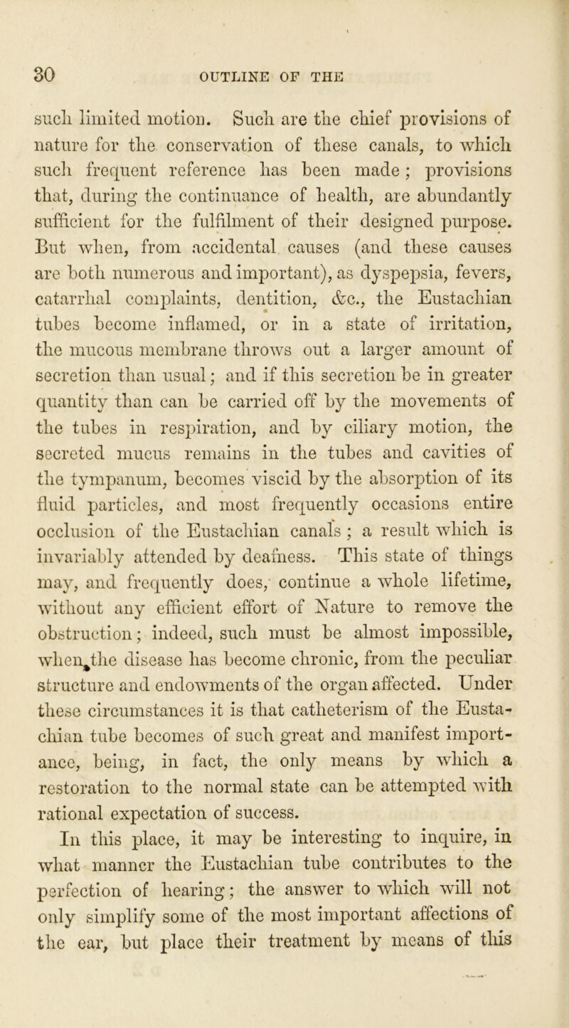 such limited motion. Such are the chief provisions of nature for the conservation of these canals, to which such frequent reference has been made; provisions that, during the continuance of health, are abundantly sufficient for the fulfilment of their designed purpose. But when, from accidental causes (and these causes are both numerous and important), as dyspepsia, fevers, catarrhal complaints, dentition, &c., the Eustachian tubes become inflamed, or in a state of irritation, the mucous membrane throws out a larger amount of secretion than usual; and if this secretion be in greater quantity than can be carried off by the movements of the tubes in respiration, and by ciliary motion, the secreted mucus remains in the tubes and cavities of the tympanum, becomes viscid by the absorption of its fluid particles, and most frequently occasions entire occlusion of the Eustachian canals ; a result which is invariably attended by deafness. This state of things may, and frequently does, continue a whole lifetime, without any efficient effort of Nature to remove the obstruction; indeed, such must be almost impossible, when%the disease has become chronic, from the peculiar structure and endowments of the organ affected. Under these circumstances it is that catheterism of the Eusta- chian tube becomes of such great and manifest import- ance, being, in fact, the only means by which a restoration to the normal state can be attempted with rational expectation of success. In this place, it may be interesting to inquire, in what manner the Eustachian tube contributes to the perfection of hearing; the answer to which will not only simplify some of the most important affections of the ear, but place their treatment by means of this