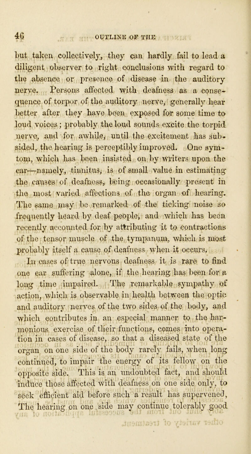 4G but taken collectively, they can hardly fail to lead a diligent observer to right conclusions with regard to the absence or presence of disease in the auditory nerve. Persons affected with deafness as a conse- quence of torpor of the auditory nerve, generally hear better after they have been exposed for some time to loud voices; probably the loud sounds excite the torpid nerve, and for awhile, until the excitement has sub* sided, the hearing is perceptibly improved. One sym- tom, which has been insisted on by writers upon the ear—namely, tinnitus, is of small value in estimating” the causes of deafness, being occasionally present in the most varied affections of the organ of hearing. The same may be remarked of the ticking noise so frequently heard by deaf people, and which has been recently accounted for by attributing it to contractions of the tensor muscle of the tympanum, which is most probably itself a cause of deafness when it occurs. In cases of true nervous deafness it is rare to find one ear suffering alone, if the hearing has been for a long time impaired. The remarkable sympathy of action, which is observable in health between the optic and auditory nerves of the two sides of the body, and which contributes in an especial manner to the har- monious exercise of their functions, comes into opera- tion in cases of disease, so that a diseased state of the organ on one side of the body rarefy, fails, when long continued, to impair the energy of its fellow on the opposite side. This is an undoubted fact, and should induce those affected with deafness on one side only, to seek efficient aid before such a result has supervened, The hearing on one side may continue tolerably good