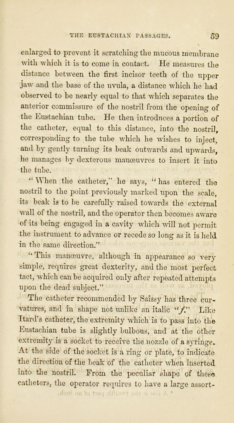 enlarged to prevent it scratching the mucous membrane with which it is to come in contact. He measures the distance between the first incisor teeth of the upper jaw and the base of the uvula, a distance which he had observed to be nearly equal to that which separates the anterior commissure of the nostril from the opening of the Eustachian tube. He then introduces a portion of the catheter, equal to this distance, into the nostril, corresponding to the tube which he wishes to inject, and by gently turning its beak outwards and upwards, he manages by dexterous manoeuvres to insert it into the tube. “ When the catheter,'1 he says, “ has entered the nostril to the point previously marked upon the scale, its beak is to be carefully raised towards the external wall of the nostril, and the operator then becomes aware of its being engaged in a cavity which will not permit the instrument to advance or recede so long as it is held in the same direction.” “ This manoeuvre, although in appearance so very simple, requires great dexterity, and the most perfect tact, which can be acquired only after repeated attempts upon the dead subject.” The catheter recommended by Saissy has three cur- vatures, and in shape not unlike an italic “f” Like Itard’s catheter, the extremity which is to pass into the Eustachian tube is slightly bulbous, and at the other extremity is a socket to receive the nozzle of a syringe. At the side of the socket is a ring or plate, to indicate the direction of the beak of the catheter when inserted into the nostril. From the peculiar shape of these catheters, the operator requires to have a large assort-