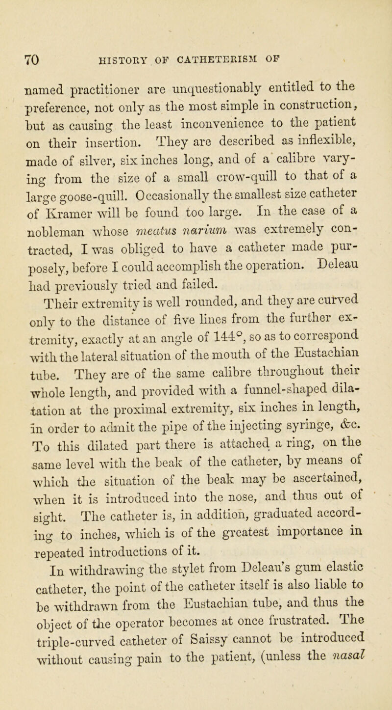 named practitioner are unquestionably entitled to tlie preference, not only as the most simple in construction, but as causing the least inconvenience to the patient on their insertion. They are described as inflexible, made of silver, six inches long, and of a calibre vary- ing from the size of a small crow-quill to that of a large goose-quill. Occasionally the smallest size catheter of Kramer will be found too large. In the case of a nobleman whose meatus narium was extremely con- tracted, I was obliged to have a catheter made pur- posely, before I could accomplish the operation. Deleau had previously tried and failed. Their extremity is well rounded, and they are curved only to the distance ol five lines from the furthei ex- tremity, exactly at an angle of HI0, so as to correspond with the lateral situation of the mouth of the Eustachian tube. They are of the same calibre throughout their whole length, and provided with a funnel-shaped dila- tation at the proximal extremity, six inches in length, in order to admit the pipe of the injecting syringe, &c. To this dilated part there is attached a ring, on the same level with the beak of tlie catheter, by means of which tlie situation of the beak may be ascertained, when it is introduced into the nose, and thus out of sight. The catheter is, in addition, graduated accord- in0* to inches, which is of the greatest importance in O 7 repeated introductions of it. In withdrawing the stylet from Deleau’s gum elastic catheter, the point of the catheter itself is also liable to be withdrawn from the Eustachian tube, and thus the object of the operator becomes at once frustrated. The triple-curved catheter of Saissy cannot be introduced without causing pain to the patient, (unless the nasal