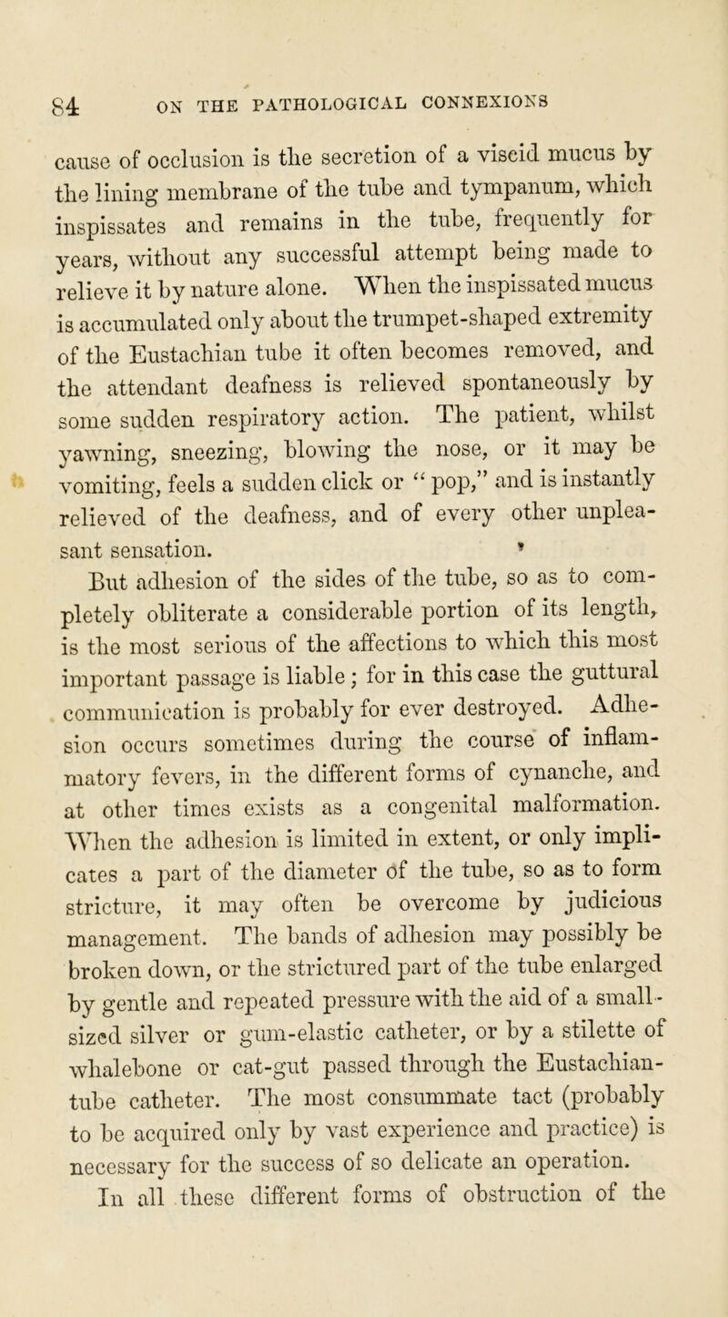 cause of occlusion is tlie secretion of a viscid mucus by the lining membrane of the tube and tympanum, which inspissates and remains in the tube, frequently for years, without any successful attempt being made to relieve it by nature alone. When the inspissated mucus is accumulated only about the trumpet-shaped extremity of the Eustachian tube it often becomes removed, and the attendant deafness is relieved spontaneously by some sudden respiratory action. The patient, whilst yawning, sneezing, blowing the nose, or it may be vomiting, feels a sudden click or “ pop, and is instantly relieved of the deafness, and of every other unplea- sant sensation. * But adhesion of the sides of the tube, so as to com- pletely obliterate a considerable portion of its length,, is the most serious of the affections to which this most important passage is liable; for in this case the guttural communication is probably for ever destroyed. Adhe- sion occurs sometimes during the course of inflam- matory fevers, in the different forms of cynanche, and at other times exists as a congenital malformation. When the adhesion is limited in extent, or only impli- cates a part of the diameter of the tube, so as to form stricture, it may often be overcome by judicious management. The bands of adhesion may possibly be broken down, or the strictured part of the tube enlarged by gentle and repeated pressure with the aid of a small - sized silver or gum-elastic catheter, or by a stilette of whalebone or cat-gut passed through the Eustacliian- tube catheter. The most consummate tact (probably to be acquired only by vast experience and practice) is necessary for the success of so delicate an operation. In all these different forms of obstruction of the