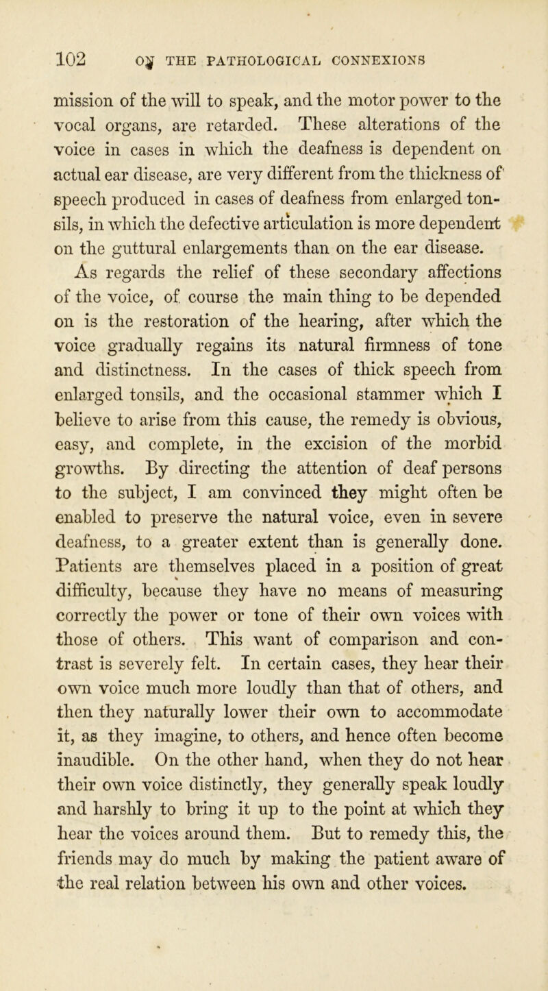 mission of the will to speak, and the motor power to the vocal organs, are retarded. These alterations of the voice in cases in which the deafness is dependent on actual ear disease, are very different from the thickness of speech produced in cases of deafness from enlarged ton- sils, in which the defective articulation is more dependent on the guttural enlargements than on the ear disease. As regards the relief of these secondary affections of the voice, of course the main thing to he depended on is the restoration of the hearing, after which the voice gradually regains its natural firmness of tone and distinctness. In the cases of thick speech from enlarged tonsils, and the occasional stammer which I believe to arise from this cause, the remedy is obvious, easy, and complete, in the excision of the morbid growths. By directing the attention of deaf persons to the subject, I am convinced they might often be enabled to preserve the natural voice, even in severe deafness, to a greater extent than is generally done. Patients are themselves placed in a position of great difficulty, because they have no means of measuring correctly the power or tone of their own voices with those of others. This want of comparison and con- trast is severely felt. In certain cases, they hear their own voice much more loudly than that of others, and then they naturally lower their own to accommodate it, as they imagine, to others, and hence often become inaudible. On the other hand, when they do not hear their own voice distinctly, they generally speak loudly and harshly to bring it up to the point at which they hear the voices around them. But to remedy this, the friends may do much by making the patient aware of ■the real relation between his own and other voices.