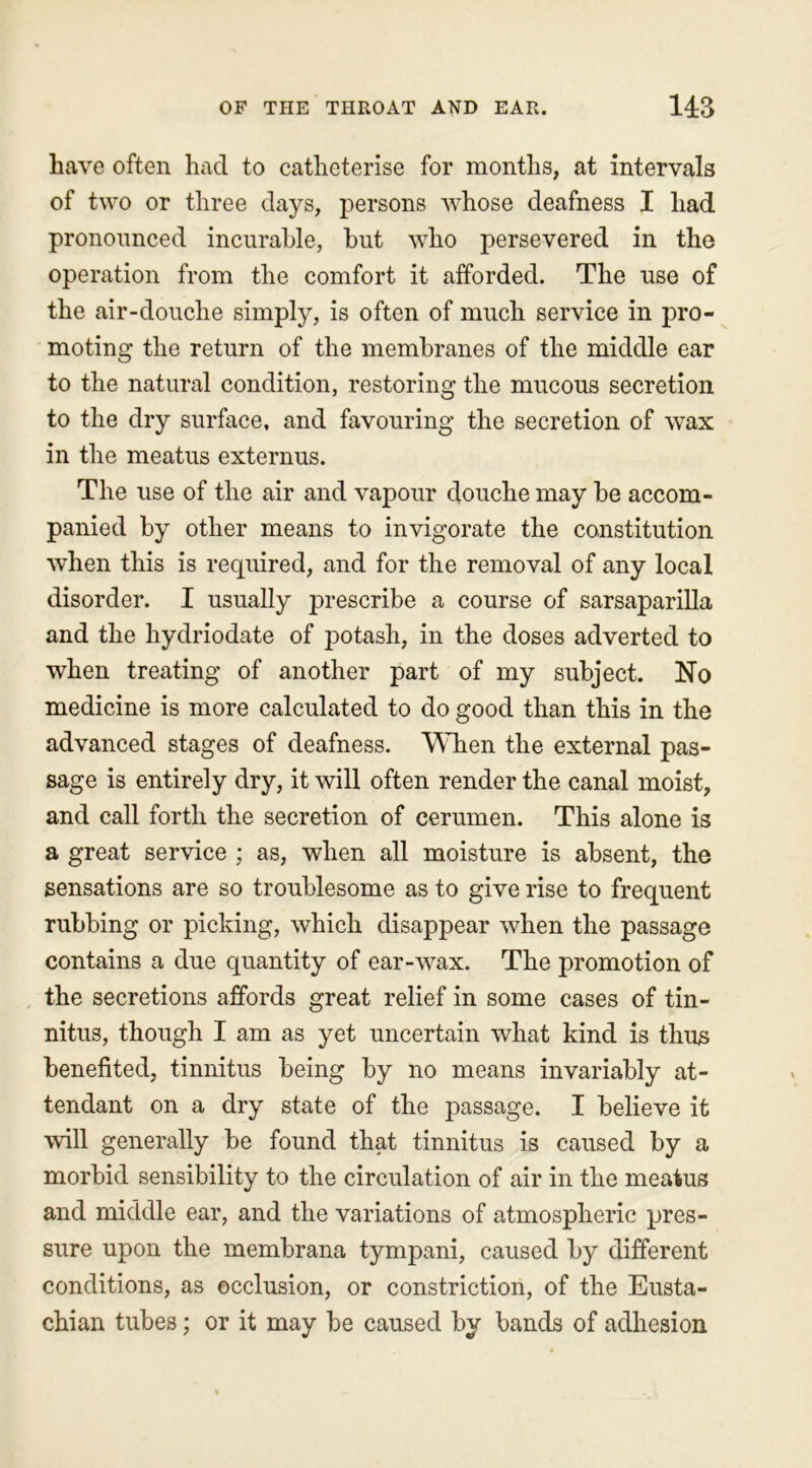 have often had to catheterise for months, at intervals of two or three days, persons whose deafness I had pronounced incurable, hut who persevered in the operation from the comfort it afforded. The use of the air-douche simply, is often of much service in pro- moting the return of the membranes of the middle ear to the natural condition, restoring the mucous secretion to the dry surface, and favouring the secretion of wax in the meatus externus. The use of the air and vapour douche may he accom- panied by other means to invigorate the constitution when this is required, and for the removal of any local disorder. I usually prescribe a course of sarsaparilla and the hydriodate of potash, in the doses adverted to when treating of another part of my subject. No medicine is more calculated to do good than this in the advanced stages of deafness. When the external pas- sage is entirely dry, it will often render the canal moist, and call forth the secretion of cerumen. This alone is a great service ; as, when all moisture is absent, the sensations are so troublesome as to give rise to frequent rubbing or picking, which disappear when the passage contains a due quantity of ear-wax. The promotion of the secretions affords great relief in some cases of tin- nitus, though I am as yet uncertain what kind is thus benefited, tinnitus being by no means invariably at- tendant on a dry state of the passage. I believe it will generally be found that tinnitus is caused by a morbid sensibility to the circulation of air in the meatus and middle ear, and the variations of atmospheric pres- sure upon the membrana tympani, caused by different conditions, as occlusion, or constriction, of the Eusta- chian tubes; or it may be caused by bands of adhesion