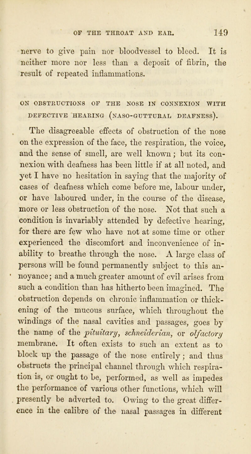 nerve to give pain nor bloodvessel to bleed. It is neither more nor less than a deposit of fibrin, the result of repeated inflammations. ON OBSTRUCTIONS OF THE NOSE IN CONNEXION WITH DEFECTIVE HEARING (NASO-GUTTURAL DEAFNESS). The disagreeable effects of obstruction of the nose on the expression of the face, the respiration, the voice, and the sense of smell, are well known; but its con- nexion with deafness has been little if at all noted, and yet I have no hesitation in saying that the majority of cases of deafness which come before me, labour under, or have laboured under, in the course of the disease, more or less obstruction of the nose. Not that such a condition is invariably attended by defective hearing, for there are few who have not at some time or other experienced the discomfort and inconvenience of in- ability to breathe through the nose. A large class of persons will be found permanently subject to this an- noyance; and a much greater amount of evil arises from such a condition than has hitherto been imagined. The obstruction depends on chronic inflammation or thick- ening of the mucous surface, which throughout the windings of the nasal cavities and passages, goes by the name of the pituitary, Schneiderian, or olfactory membrane. It often exists to such an extent as to block up the passage of the nose entirely; and thus obstructs the principal channel through which respira- tion is, or ought to be, performed, as well as impedes the performance of various other functions, which will presently be adverted to. Owing to the great differ- ence in the calibre of the nasal passages in different