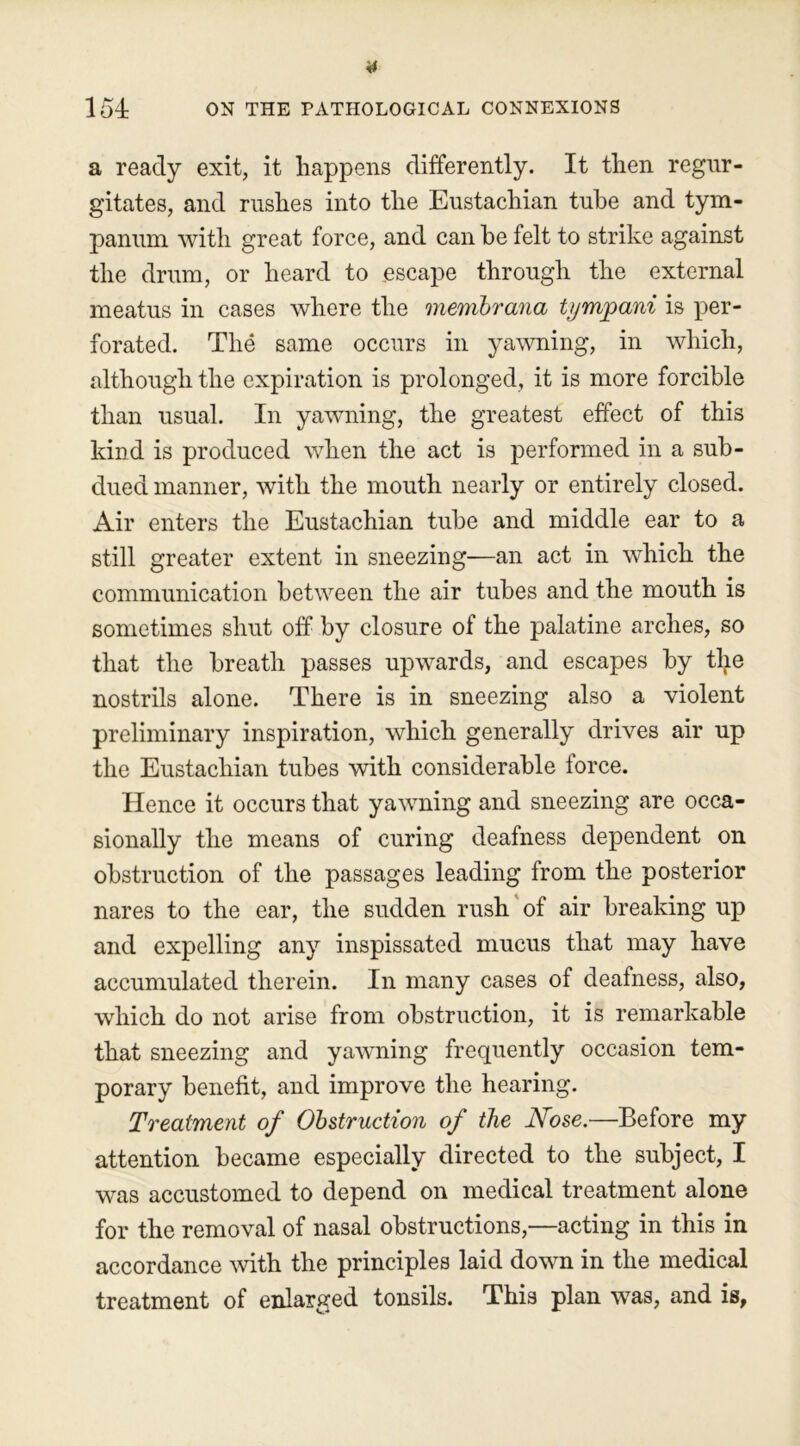 a ready exit, it happens differently. It then regur- gitates, and rushes into the Eustachian tube and tym- panum with great force, and can he felt to strike against the drum, or heard to escape through the external meatus in cases where the membrana tympani is per- forated. The same occurs in yawning, in which, although the expiration is prolonged, it is more forcible than usual. In yawning, the greatest effect of this kind is produced when the act is performed in a sub- dued manner, with the mouth nearly or entirely closed. Air enters the Eustachian tube and middle ear to a still greater extent in sneezing—an act in which the communication between the air tubes and the mouth is sometimes shut off by closure of the palatine arches, so that the breath passes upwards, and escapes by the nostrils alone. There is in sneezing also a violent preliminary inspiration, which generally drives air up the Eustachian tubes with considerable lorce. Hence it occurs that yawning and sneezing are occa- sionally the means of curing deafness dependent on obstruction of the passages leading from the posterior nares to the ear, the sudden rush of air breaking up and expelling any inspissated mucus that may have accumulated therein. In many cases of deafness, also, which do not arise from obstruction, it is remarkable that sneezing and yawning frequently occasion tem- porary benefit, and improve the hearing. Treatment of Obstruction of the Nose.—Before my attention became especially directed to the subject, I was accustomed to depend on medical treatment alone for the removal of nasal obstructions,—acting in this in accordance with the principles laid down in the medical treatment of enlarged tonsils. This plan was, and is,