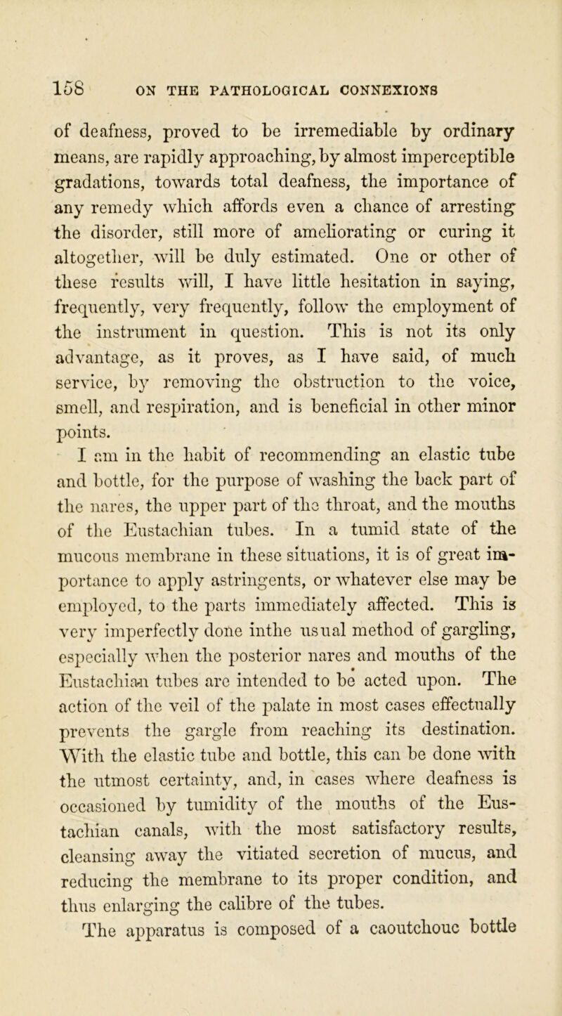 of deafness, proved to be irremediable by ordinary means, are rapidly approaching, by almost imperceptible gradations, towards total deafness, the importance of any remedy which affords even a chance of arresting the disorder, still more of ameliorating or curing it altogether, will be duly estimated. One or other of these results will, I have little hesitation in saying, frequently, very frequently, follow the employment of the instrument in question. This is not its only advantage, as it proves, as I have said, of much service, by removing the obstruction to the voice, smell, and respiration, and is beneficial in other minor points. I am in the habit of recommending an elastic tube and bottle, for the purpose of washing the back part of the nares, the upper part of the throat, and the mouths of the Eustachian tubes. In a tumid state of the mucous membrane in these situations, it is of great im- portance to apply astringents, or whatever else may be employed, to the parts immediately affected. This is very imperfectly done inthe usual method of gargling, especially when the posterior nares and mouths of the Eustachian tubes are intended to be acted upon. The action of the veil of the palate in most cases effectually prevents the gargle from reaching its destination. With the elastic tube and bottle, this can be done with the utmost certainty, and, in cases where deafness is occasioned by tumidity of the mouths of the Eus- tachian canals, with the most satisfactory results, cleansing away the vitiated secretion of mucus, and reducing the membrane to its proper condition, and thus enlarging the calibre of the tubes. The apparatus is composed of a caoutchouc bottle